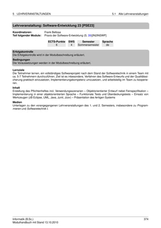 5   LEHRVERANSTALTUNGEN                                                           5.1   Alle Lehrveranstaltungen



Lehrveranstaltung: Software-Entwicklung 23 [PSE23]

Koordinatoren:            Frank Bellosa
Teil folgender Module:    Praxis der Software-Entwicklung (S. 39)[IN2INSWP]

                             ECTS-Punkte       SWS        Semester       Sprache
                                  6             4      Sommersemester      de

Erfolgskontrolle
Die Erfolgskontrolle wird in der Modulbeschreibung erläutert.
Bedingungen
Die Voraussetzungen werden in der Modulbeschreibung erläutert.

Lernziele
Die Teilnehmer lernen, ein vollständiges Softwareprojekt nach dem Stand der Softwaretechnik in einem Team mit
ca. 5-7 Teilnehmern durchzuführen. Ziel ist es inbesondere, Verfahren des Software-Entwurfs und der Qualitätssi-
cherung praktisch einzusetzen, Implementierungskompetenz umzusetzen, und arbeitsteilig im Team zu kooperie-
ren.
Inhalt
Erstellung des Pﬂichtenheftes incl. Verwendungsszenarien – Objektorientierter Entwurf nebst Feinspeziﬁkation –
Implementierung in einer objektorientierten Sprache – Funktionale Tests und Überdeckungstests – Einsatz von
Werkzeugen (zB Eclipse, UML, Java, Junit, Jcov) – Präsentation des fertigen Systems
Medien
Unterlagen zu den vorangegangenen Lehrveranstaltungen des 1. und 2. Semesters, insbesondere zu Program-
mieren und Softwaretechnik I.




Informatik (B.Sc.)                                                                                          374
Modulhandbuch mit Stand 13.10.2010
 