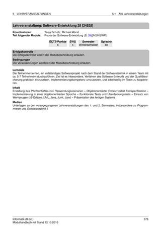 5   LEHRVERANSTALTUNGEN                                                            5.1   Alle Lehrveranstaltungen



Lehrveranstaltung: Software-Entwicklung 25 [24525]

Koordinatoren:            Tanja Schultz, Michael Wand
Teil folgender Module:    Praxis der Software-Entwicklung (S. 39)[IN2INSWP]

                              ECTS-Punkte       SWS       Semester       Sprache
                                   6             4      Wintersemester     de

Erfolgskontrolle
Die Erfolgskontrolle wird in der Modulbeschreibung erläutert.
Bedingungen
Die Voraussetzungen werden in der Modulbeschreibung erläutert.

Lernziele
Die Teilnehmer lernen, ein vollständiges Softwareprojekt nach dem Stand der Softwaretechnik in einem Team mit
ca. 5-7 Teilnehmern durchzuführen. Ziel ist es inbesondere, Verfahren des Software-Entwurfs und der Qualitätssi-
cherung praktisch einzusetzen, Implementierungskompetenz umzusetzen, und arbeitsteilig im Team zu kooperie-
ren.
Inhalt
Erstellung des Pﬂichtenheftes incl. Verwendungsszenarien – Objektorientierter Entwurf nebst Feinspeziﬁkation –
Implementierung in einer objektorientierten Sprache – Funktionale Tests und Überdeckungstests – Einsatz von
Werkzeugen (zB Eclipse, UML, Java, Junit, Jcov) – Präsentation des fertigen Systems
Medien
Unterlagen zu den vorangegangenen Lehrveranstaltungen des 1. und 2. Semesters, insbesondere zu Program-
mieren und Softwaretechnik I.




Informatik (B.Sc.)                                                                                           376
Modulhandbuch mit Stand 13.10.2010
 