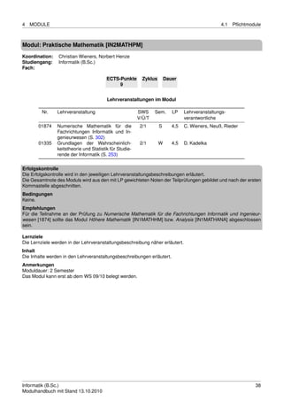 4   MODULE                                                                                       4.1   Pﬂichtmodule



Modul: Praktische Mathematik [IN2MATHPM]
Koordination:   Christian Wieners, Norbert Henze
Studiengang:    Informatik (B.Sc.)
Fach:

                                         ECTS-Punkte       Zyklus       Dauer
                                              9


                                         Lehrveranstaltungen im Modul

         Nr.    Lehrveranstaltung                        SWS     Sem.      LP    Lehrveranstaltungs-
                                                         V/Ü/T                   verantwortliche
       01874    Numerische Mathematik für die             2/1       S      4,5   C. Wieners, Neuß, Rieder
                Fachrichtungen Informatik und In-
                genieurwesen (S. 302)
       01335    Grundlagen der Wahrscheinlich-            2/1       W      4,5   D. Kadelka
                keitstheorie und Statistik für Studie-
                rende der Informatik (S. 253)

Erfolgskontrolle
Die Erfolgskontrolle wird in den jeweiligen Lehrveranstaltungsbeschreibungen erläutert.
Die Gesamtnote des Moduls wird aus den mit LP gewichteten Noten der Teilprüfungen gebildet und nach der ersten
Kommastelle abgeschnitten.
Bedingungen
Keine.
Empfehlungen
Für die Teilnahme an der Prüfung zu Numerische Mathematik für die Fachrichtungen Informatik und Ingenieur-
wesen [1874] sollte das Modul Höhere Mathematik [IN1MATHHM] bzw. Analysis [IN1MATHANA] abgeschlossen
sein.

Lernziele
Die Lernziele werden in der Lehrveranstaltungsbeschreibung näher erläutert.
Inhalt
Die Inhalte werden in den Lehrveranstaltungsbeschreibungen erläutert.
Anmerkungen
Moduldauer: 2 Semester
Das Modul kann erst ab dem WS 09/10 belegt werden.




Informatik (B.Sc.)                                                                                              38
Modulhandbuch mit Stand 13.10.2010
 