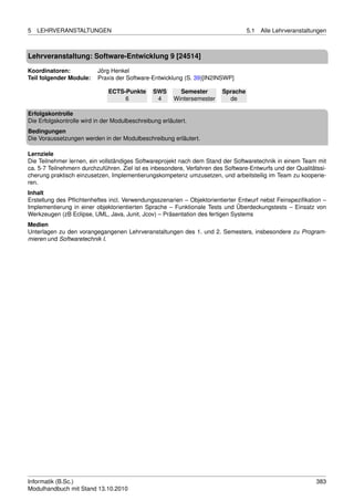 5   LEHRVERANSTALTUNGEN                                                            5.1   Alle Lehrveranstaltungen



Lehrveranstaltung: Software-Entwicklung 9 [24514]

Koordinatoren:            Jörg Henkel
Teil folgender Module:    Praxis der Software-Entwicklung (S. 39)[IN2INSWP]

                              ECTS-Punkte       SWS       Semester       Sprache
                                   6             4      Wintersemester     de

Erfolgskontrolle
Die Erfolgskontrolle wird in der Modulbeschreibung erläutert.
Bedingungen
Die Voraussetzungen werden in der Modulbeschreibung erläutert.

Lernziele
Die Teilnehmer lernen, ein vollständiges Softwareprojekt nach dem Stand der Softwaretechnik in einem Team mit
ca. 5-7 Teilnehmern durchzuführen. Ziel ist es inbesondere, Verfahren des Software-Entwurfs und der Qualitätssi-
cherung praktisch einzusetzen, Implementierungskompetenz umzusetzen, und arbeitsteilig im Team zu kooperie-
ren.
Inhalt
Erstellung des Pﬂichtenheftes incl. Verwendungsszenarien – Objektorientierter Entwurf nebst Feinspeziﬁkation –
Implementierung in einer objektorientierten Sprache – Funktionale Tests und Überdeckungstests – Einsatz von
Werkzeugen (zB Eclipse, UML, Java, Junit, Jcov) – Präsentation des fertigen Systems
Medien
Unterlagen zu den vorangegangenen Lehrveranstaltungen des 1. und 2. Semesters, insbesondere zu Program-
mieren und Softwaretechnik I.




Informatik (B.Sc.)                                                                                           383
Modulhandbuch mit Stand 13.10.2010
 