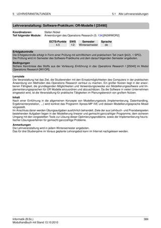 5   LEHRVERANSTALTUNGEN                                                              5.1   Alle Lehrveranstaltungen



Lehrveranstaltung: Software-Praktikum: OR-Modelle I [25490]

Koordinatoren:             Stefan Nickel
Teil folgender Module:     Anwendungen des Operations Research (S. 134)[IN3WWOR2]

                               ECTS-Punkte      SWS       Semester         Sprache
                                   4.5           1/2    Wintersemester       de

Erfolgskontrolle
Die Erfolgskontrolle erfolgt in Form einer Prüfung mit schriftlichem und praktischem Teil (nach §4(2), 1 SPO).
Die Prüfung wird im Semester des Software-Praktikums und dem darauf folgenden Semester angeboten.
Bedingungen
Sichere Kenntnisse des Stoffs aus der Vorlesung Einführung in das Operations Research I [25040] im Modul
Operations Research [WI1OR].

Lernziele
Die Veranstaltung hat das Ziel, die Studierenden mit den Einsatzmöglichkeiten des Computers in der praktischen
Anwendung von Methoden des Operations Research vertraut zu machen. Ein großer Nutzen liegt in der erwor-
benen Fähigkeit, die grundlegenden Möglichkeiten und Verwendungszwecke von Modellierungssoftware und Im-
plementierungssprachen für OR Modelle einzuordnen und abzuschätzen. Da die Software in vielen Unternehmen
eingesetzt wird, ist die Veranstaltung für praktische Tätigkeiten im Planungsbereich von großem Nutzen.
Inhalt
Nach einer Einführung in die allgemeinen Konzepte von Modellierungstools (Implementierung, Datenhandling,
Ergebnisinterpretation, ...) wird konkret das Programm Xpress-MP IVE und dessen Modellierungssprache Mosel
vorgestellt.
Im Anschluss daran werden Übungsaufgaben ausführlich behandelt. Ziele der aus Lehrbuch- und Praxisbeispielen
bestehenden Aufgaben liegen in der Modellierung linearer und gemischt-ganzzahliger Programme, dem sicheren
Umgang mit den vorgestellten Tools zur Lösung dieser Optimierungsprobleme, sowie der Implementierung heuris-
tischer Lösungsverfahren für gemischt-ganzzahlige Probleme.
Anmerkungen
Die Lehrveranstaltung wird in jedem Wintersemester angeboten.
Das für drei Studienjahre im Voraus geplante Lehrangebot kann im Internet nachgelesen werden.




Informatik (B.Sc.)                                                                                               384
Modulhandbuch mit Stand 13.10.2010
 