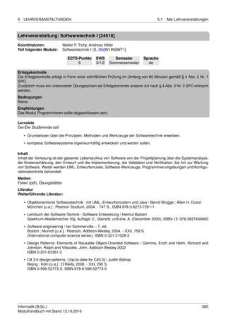 5   LEHRVERANSTALTUNGEN                                                           5.1   Alle Lehrveranstaltungen



Lehrveranstaltung: Softwaretechnik I [24518]

Koordinatoren:                Walter F. Tichy, Andreas Höfer
Teil folgender Module:        Softwaretechnik I (S. 36)[IN1INSWT1]

                                ECTS-Punkte      SWS        Semester       Sprache
                                     6           3/1/2   Sommersemester      de

Erfolgskontrolle
Die Erfolgskontrolle erfolgt in Form einer schriftlichen Prüfung im Umfang von 60 Minuten gemäß § 4 Abs. 2 Nr. 1
SPO.
Zusätzlich muss ein unbenoteter Übungsschein als Erfolgskontrolle anderer Art nach § 4 Abs. 2 Nr. 3 SPO erbracht
werden.
Bedingungen
Keine.
Empfehlungen
Das Modul Programmieren sollte abgeschlossen sein.

Lernziele
Der/Die Studierende soll

    • Grundwissen über die Prinzipien, Methoden und Werkzeuge der Softwaretechnik erwerben.

    • komplexe Softwaresysteme ingenieurmäßig entwickeln und warten sollen.

Inhalt
Inhalt der Vorlesung ist der gesamte Lebenszyklus von Software von der Projektplanung über die Systemanalyse,
die Kostenschätzung, den Entwurf und die Implementierung, die Validation und Veriﬁkation, bis hin zur Wartung
von Software. Weiter werden UML, Entwurfsmuster, Software-Werkzeuge, Programmierumgebungen und Konﬁgu-
rationskontrolle behandelt.
Medien
Folien (pdf), Übungsblätter
Literatur
Weiterführende Literatur:

    • Objektorientierte Softwaretechnik : mit UML, Entwurfsmustern und Java / Bernd Brügge ; Allen H. Dutoit
      München [u.a.] : Pearson Studium, 2004. - 747 S., ISBN 978-3-8273-7261-1
    • Lehrbuch der Software-Technik - Software Entwicklung / Helmut Balzert
      Spektrum-Akademischer Vlg; Auﬂage: 2., überarb. und erw. A. (Dezember 2000), ISBN-13: 978-3827404800
    • Software engineering / Ian Sommerville. - 7. ed.
      Boston ; Munich [u.a.] : Pearson, Addison-Wesley, 2004. - XXII, 759 S.
      (International computer science series), ISBN 0-321-21026-3
    • Design Patterns: Elements of Reusable Object-Oriented Software / Gamma, Erich and Helm, Richard and
      Johnson, Ralph and Vlissides, John, Addison-Wesley 2002
      ISBN 0-201-63361-2

    • C# 3.0 design patterns : [Up-to-date for C#3.0] / Judith Bishop
      Bejing ; Köln [u.a.] : O’Reilly, 2008. - XXI, 290 S.
      ISBN 0-596-52773-X, ISBN 978-0-596-52773-0




Informatik (B.Sc.)                                                                                             385
Modulhandbuch mit Stand 13.10.2010
 