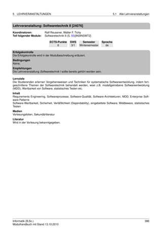 5   LEHRVERANSTALTUNGEN                                                                5.1   Alle Lehrveranstaltungen



Lehrveranstaltung: Softwaretechnik II [24076]

Koordinatoren:            Ralf Reussner, Walter F. Tichy
Teil folgender Module:    Softwaretechnik II (S. 55)[IN3INSWT2]

                              ECTS-Punkte       SWS       Semester           Sprache
                                   6             3/1    Wintersemester         de

Erfolgskontrolle
Die Erfolgskontrolle wird in der Modulbeschreibung erläutert.
Bedingungen
Keine.
Empfehlungen
Die Lehrveranstaltung Softwaretechnik I sollte bereits gehört worden sein.

Lernziele
Die Studierenden erlernen Vorgehensweisen und Techniken für systematische Softwareentwicklung, indem fort-
geschrittene Themen der Softwaretechnik behandelt werden, woei z.B. modellgetriebene Softwareentwicklung
(MDD), Wartbarkeit von Software, statistisches Testen etc.
Inhalt
Requirements Engineering, Softwareprozesse, Software-Qualität, Software-Architekturen, MDD, Enterprise Soft-
ware Patterns
Software-Wartbarkeit, Sicherheit, Verläßlichkeit (Dependability), eingebettete Software, Middleware, statistisches
Testen
Medien
Vorlesungsfolien, Sekundärliteratur
Literatur
Wird in der Vorlesung bekanntgegeben.




Informatik (B.Sc.)                                                                                               386
Modulhandbuch mit Stand 13.10.2010
 