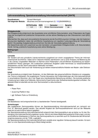 5   LEHRVERANSTALTUNGEN                                                             5.1   Alle Lehrveranstaltungen



Lehrveranstaltung: Spezialveranstaltung Informationswirtschaft [26478]

Koordinatoren:             Christof Weinhardt
Teil folgender Module:     eBusiness and Servicemanagement (S. 105)[IN3WWBWL2]

                          ECTS-Punkte       SWS            Semester            Sprache
                              4.5            3     Winter-/Sommersemester        de

Erfolgskontrolle
Die Erfolgskontrolle erfolgt durch das Ausarbeiten einer schriftlichen Dokumentation, einer Präsentation der Ergeb-
nisse der durchgeführten praktischen Komponenten und der aktiven Beteiligung an den Diskussionen (nach §4(2),
3 SPO).
Bitte bachten Sie, dass auch eine praktische Komponente wie die Durchführung einer Umfrage, oder die Implemen-
tierung einer Applikation neben der schriftlichen Ausarbeitung zum regulären Leistungsumfang der Veranstaltung
gehört. Die jeweilige Aufgabenstellung entnehmen Sie bitte der Veranstaltungsbeschreibung.
Die Gesamtnote setzt sich zusammen aus den benoteten und gewichteten Erfolgskontrollen (z.B. Dokumentation,
mündl. Vortrag, praktische Ausarbeitung sowie aktive Beteiligung).
Bedingungen
Keine.

Lernziele
Der Student soll eine gründliche Literaturrecherche ausgehend von einem vorgegebenen Thema der Informati-
onswirtschaft durchführen. Dabei soll er relevante Arbeiten identiﬁzieren und zu einer Analyse und Bewertung der
in der Literatur vorgestellten Methoden im Rahmen einer Präsentation und schriftlichen Ausarbeitung auf wissen-
schaftlichem Niveau gelangen. Die zusätzlichen praktischen Aufgaben sollen Kenntnisse zur wissenschaftlicher
Arbeitsweise und den damit verbundenen Methoden vermitteln.
Die Dokumentation dient auch der Vorbereitung auf weitere wissenschaftliche Arbeiten wie Master- oder Doktorar-
beiten.
Inhalt
Die Veranstaltung ermöglicht dem Studenten, mit den Methoden des wissenschaftlichen Arbeitens ein vorgegebe-
nes Thema zu bearbeiten. Die angebotenen Themen fokussieren die Problemstellungen der Informationswirtschaft
in verschiedenen Branchen, die in der Regel eine interdisziplinäre Betrachtung erfordern. Die konkrete praktische
Umsetzung kann dabei eine Fallstudie, ökonomische Experimente oder Softwareentwicklungsarbeit enthalten. Die
geleistet Arbeit ist ebenfalls wie bei einer Seminararbeit zu dokumentieren.
Medien

    • Power Point
    • eLearning Plattform Ilias

    • ggf. Software Tools zur Entwicklung

Literatur
Die Basisliteratur wird entsprechend der zu bearbeitenden Themen bereitgestellt.
Anmerkungen
Alle angebotenen Seminarpraktika können als Spezialveranstaltung Informationswirtschaft am Lehrstuhl von
Prof. Dr. Weinhardt gewählt werden. Das aktuelle Angebot der Seminarpraktikathemen wird auf der Webseite
www.iism.kit.edu/im/lehre bekannt gegeben.
Die Spezialversanstaltung Informationswirtschaft entspricht dem Seminarpraktikum wie es bisher nur für den Stu-
diengang Informationswirtschaft angeboten wurde. Hiermit wird diese Möglichkeit praktische Erfahrungen und wis-
senschaftliche Arbeitsweise im Rahmen des Seminarpraktikums zu sammeln auch für Studierende des Wirtschaft-
singenieurwesenes und der TVWL zugänglich.
Die Spezialveranstaltung Informationswirtschaft kann anstelle einer regulären Vorlesung besucht werden. Es kann
aber nur eine Spezialveranstaltung pro Modul belegt werden.




Informatik (B.Sc.)                                                                                             387
Modulhandbuch mit Stand 13.10.2010
 