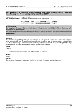 5   LEHRVERANSTALTUNGEN                                                            5.1   Alle Lehrveranstaltungen



Lehrveranstaltung: Spezielle Fragestellungen der Unternehmensführung: Unterneh-
mensführung und IT aus Managementperspektive [25907]

Koordinatoren:            Hagen Lindstädt
Teil folgender Module:    Strategie und Organisation (S. 114)[IN3WWBWL11]

                         ECTS-Punkte      SWS             Semester             Sprache
                              2            1/0    Winter-/Sommersemester         de

Erfolgskontrolle
Die Erfolgskontrolle erfolgt in Form einer schriftlichen Prüfung (30min.) (nach §4(2), 1 SPO) zu Beginn der vorle-
sungsfreien Zeit des Semesters.
Die Prüfung wird in jedem Semester angeboten und kann zu jedem ordentlichen Prüfungstermin wiederholt werden.
Bedingungen
Keine.

Lernziele
Die Veranstaltung greift Fragestellungen und Konzepte des Managements auf, die stark aus aktueller und prakti-
scher Sicht motiviert sind. Von besonderem Interesse sind dabei auch, aber nicht ausschließlich, die Einbindung
von IT und Prozessfragen in die Unternehmensführung aus Managementsicht. Die Veranstaltung ﬁndet in enger
Kooperation mit Führungspersönlichkeiten aus der Unternehmenspraxis statt.
Inhalt
(Auszug):

    • Aktuelle Managementkonzepte und Fragestellungen im Überblick

Medien
Folien.
Literatur
Die relevanten Auszüge und zusätzliche Quellen werden in der Veranstaltung bekannt gegeben.




Informatik (B.Sc.)                                                                                            388
Modulhandbuch mit Stand 13.10.2010
 