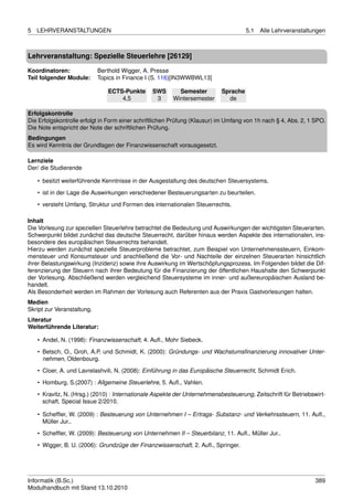 5   LEHRVERANSTALTUNGEN                                                              5.1   Alle Lehrveranstaltungen



Lehrveranstaltung: Spezielle Steuerlehre [26129]

Koordinatoren:              Berthold Wigger, A. Presse
Teil folgender Module:      Topics in Finance I (S. 116)[IN3WWBWL13]

                               ECTS-Punkte      SWS       Semester         Sprache
                                   4,5           3      Wintersemester       de

Erfolgskontrolle
Die Erfolgskontrolle erfolgt in Form einer schriftlichen Prüfung (Klausur) im Umfang von 1h nach § 4, Abs. 2, 1 SPO.
Die Note entspricht der Note der schriftlichen Prüfung.
Bedingungen
Es wird Kenntnis der Grundlagen der Finanzwissenschaft vorausgesetzt.

Lernziele
Der/ die Studierende

    • besitzt weiterführende Kenntnisse in der Ausgestaltung des deutschen Steuersystems.
    • ist in der Lage die Auswirkungen verschiedener Besteuerungsarten zu beurteilen.
    • versteht Umfang, Struktur und Formen des internationalen Steuerrechts.

Inhalt
Die Vorlesung zur speziellen Steuerlehre betrachtet die Bedeutung und Auswirkungen der wichtigsten Steuerarten.
Schwerpunkt bildet zunächst das deutsche Steuerrecht, darüber hinaus werden Aspekte des internationalen, ins-
besondere des europäischen Steuerrechts behandelt.
Hierzu werden zunächst spezielle Steuerprobleme betrachtet, zum Beispiel von Unternehmenssteuern, Einkom-
mensteuer und Konsumsteuer und anschließend die Vor- und Nachteile der einzelnen Steuerarten hinsichtlich
ihrer Belastungswirkung (Inzidenz) sowie ihre Auswirkung im Wertschöpfungsprozess. Im Folgenden bildet die Dif-
ferenzierung der Steuern nach ihrer Bedeutung für die Finanzierung der öffentlichen Haushalte den Schwerpunkt
der Vorlesung. Abschließend werden vergleichend Steuersysteme im inner- und außereuropäischen Ausland be-
handelt.
Als Besonderheit werden im Rahmen der Vorlesung auch Referenten aus der Praxis Gastvorlesungen halten.
Medien
Skript zur Veranstaltung.
Literatur
Weiterführende Literatur:

    • Andel, N. (1998): Finanzwissenschaft, 4. Auﬂ., Mohr Siebeck.
    • Betsch, O., Groh, A.P. und Schmidt, K. (2000): Gründungs- und Wachstumsﬁnanzierung innovativer Unter-
      nehmen, Oldenbourg.

    • Cloer, A. und Lavrelashvili, N. (2008): Einführung in das Europäische Steuerrecht, Schmidt Erich.
    • Homburg, S.(2007) : Allgemeine Steuerlehre, 5. Auﬂ., Vahlen.
    • Kravitz, N. (Hrsg.) (2010) : Internationale Aspekte der Unternehmensbesteuerung, Zeitschrift für Betriebswirt-
      schaft, Special Issue 2/2010.

    • Schefﬂer, W. (2009) : Besteuerung von Unternehmen I – Ertrags- Substanz- und Verkehrssteuern, 11. Auﬂ.,
      Müller Jur..

    • Schefﬂer, W. (2009): Besteuerung von Unternehmen II – Steuerbilanz, 11. Auﬂ., Müller Jur..
    • Wigger, B. U. (2006): Grundzüge der Finanzwissenschaft, 2. Auﬂ., Springer.




Informatik (B.Sc.)                                                                                              389
Modulhandbuch mit Stand 13.10.2010
 
