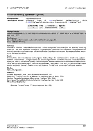 5   LEHRVERANSTALTUNGEN                                                                5.1   Alle Lehrveranstaltungen



Lehrveranstaltung: Spieltheorie I [25525]

Koordinatoren:             Siegfried Berninghaus
Teil folgender Module:     Strategische    Spiele (S.    129)[IN3WWVWL4],      Mikroökonomische   Theorie
                           (S. 126)[IN3WWVWL6], Spieltheoretische Anwendungen (S. 131)[IN3WWVWL5]

                              ECTS-Punkte       SWS        Semester          Sprache
                                  4.5            2/2    Sommersemester         de

Erfolgskontrolle
Die Erfolgskontrolle erfolgt in Form einer schriftlichen Prüfung (Klausur) im Umfang von i.d.R. 80 Minuten nach § 4
Abs. 2 Nr. 1 SPO.
Bedingungen
Es werden Grundkenntnisse in Mathematik und Statistik vorausgesetzt.
Siehe Modulbeschreibung.

Lernziele
Dieser Kurs vermittelt fundierte Kenntnisse in der Theorie strategischer Entscheidungen. Ein Hörer der Vorlesung
soll in der Lage sein, allgemeine strategische Fragestellungen systematisch zu analysieren und gegebenenfalls
Handlungsempfehlungen für konkrete volkswirtschaftliche Entscheidungssituationen (wie kooperatives vs. egoisti-
sches Verhalten) zu geben.
Inhalt
Der inhaltliche Schwerpunkt dieser Vorlesung sind die Grundlagen der nicht-kooperativen Spieltheorie. Modellan-
nahmen, verschiedenste Lösungskonzepte und Anwendungen werden sowohl für simultane Spiele (Normalform-
spiele) als auch für sequentielle Spiele (Extensivformspiele) detailliert besprochen. Klassische Gleichgewichtskon-
zepte wie das Nash-Gleichgewicht oder das teilspielperfekte Gleichgewicht, aber auch fortgeschrittene Konzepte
werden ausführlich diskutiert. Es wird zudem ggf. ein kurzer Einblick in die kooperative Spieltheorie gegeben.
Medien
Folien, Übungsblätter.
Literatur
Gibbons, A primer in Game Theory, Harvester-Wheatsheaf, 1992
Holler/Illing, Eine Einführung in die Spieltheorie, 5. Auﬂage, Springer Verlag, 2003
Gardner, Games for Business and Economics, 2. Auﬂage, Wiley, 2003
Berninghaus/Ehrhart/Güth, Strategische Spiele, 2. Auﬂage, Springer Verlag 2006
Weiterführende Literatur:

    • Binmore, Fun and Games, DC Heath, Lexington, MA, 1991




Informatik (B.Sc.)                                                                                               390
Modulhandbuch mit Stand 13.10.2010
 