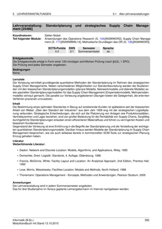 5   LEHRVERANSTALTUNGEN                                                             5.1   Alle Lehrveranstaltungen



Lehrveranstaltung:          Standortplanung           und   strategisches        Supply      Chain     Manage-
ment [25486]
Koordinatoren:            Stefan Nickel
Teil folgender Module:    Anwendungen des Operations Research (S. 134)[IN3WWOR2], Supply Chain Manage-
                          ment (S. 117)[IN3WWBWL14], Methodische Grundlagen des OR (S. 136)[IN3WWOR3]

                              ECTS-Punkte      SWS        Semester          Sprache
                                  4.5           2/1    Sommersemester         de

Erfolgskontrolle
Die Erfolgskontrolle erfolgt in Form einer 120-minütigen schriftlichen Prüfung (nach §4(2), 1 SPO).
Die Prüfung wird jedes Semester angeboten.
Bedingungen
Keine.

Lernziele
Die Vorlesung vermittelt grundlegende quantitative Methoden der Standortplanung im Rahmen des strategischen
Supply Chain Managements. Neben verschiedenen Möglichkeiten zur Standortbeurteilung werden die Studieren-
den mit den klassischen Standortplanungsmodellen (planare Modelle, Netzwerkmodelle und diskrete Modelle) so-
wie speziellen Standortplanungsmodellen für das Supply Chain Management (Einperiodenmodelle, Mehrperioden-
modelle) vertraut gemacht. Die parallel zur Vorlesung angebotenen Übungen bieten die Gelegenheit, die erlernten
Verfahren praxisnah umzusetzen.
Inhalt
Die Bestimmung eines optimalen Standortes in Bezug auf existierende Kunden ist spätestens seit der klassischen
Arbeit von Weber „Über den Standort der Industrien“ aus dem Jahr 1909 eng mit der strategischen Logistikpla-
nung verbunden. Strategische Entscheidungen, die sich auf die Platzierung von Anlagen wie Produktionsstätten,
Vertriebszentren und Lager beziehen, sind von großer Bedeutung für die Rentabilität von Supply-Chains. Sorgfältig
durchgeführte Standortplanungen erlauben einen efﬁzienteren Materialﬂuss und führen zu verringerten Kosten und
besserem Kundenservice.
Gegenstand der Vorlesung ist eine Einführung in die Begriffe der Standortplanung und die Vorstellung der wichtigs-
ten quantitativen Standortplanungsmodelle. Darüber hinaus werden Modelle der Standortplanung im Supply Chain
Management besprochen, wie sie auch teilweise bereits in kommerziellen SCM-Tools zur strategischen Planung
Einzug gehalten haben.
Literatur
Weiterführende Literatur:

    • Daskin: Network and Discrete Location: Models, Algorithms, and Applications, Wiley, 1995
    • Domschke, Drexl: Logistik: Standorte, 4. Auﬂage, Oldenbourg, 1996
    • Francis, McGinnis, White: Facility Layout and Location: An Analytical Approach, 2nd Edition, Prentice Hall,
      1992
    • Love, Morris, Wesolowsky: Facilities Location: Models and Methods, North Holland, 1988
    • Thonemann: Operations Management - Konzepte, Methoden und Anwendungen, Pearson Studium, 2005

Anmerkungen
Die Lehrveranstaltung wird in jedem Sommersemester angeboten.
Das für drei Studienjahre im Voraus geplante Lehrangebot kann im Internet nachgelesen werden.




Informatik (B.Sc.)                                                                                            392
Modulhandbuch mit Stand 13.10.2010
 