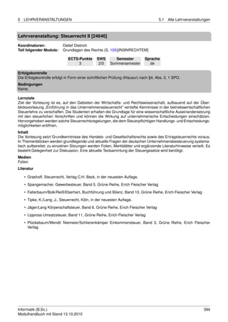 5   LEHRVERANSTALTUNGEN                                                              5.1   Alle Lehrveranstaltungen



Lehrveranstaltung: Steuerrecht II [24646]

Koordinatoren:             Detlef Dietrich
Teil folgender Module:     Grundlagen des Rechts (S. 100)[IN3INRECHTEM]

                              ECTS-Punkte      SWS        Semester          Sprache
                                   3            2/0    Sommersemester         de

Erfolgskontrolle
Die Erfolgskontrolle erfolgt in Form einer schriftlichen Prüfung (Klausur) nach §4, Abs. 2, 1 SPO.
Bedingungen
Keine.

Lernziele
Ziel der Vorlesung ist es, auf den Gebieten der Wirtschafts- und Rechtswissenschaft, aufbauend auf der Über-
blicksvorlesung „Einführung in das Unternehmenssteuerrecht” vertiefte Kenntnisse in der betriebswirtschaftlichen
Steuerlehre zu verschaffen. Die Studenten erhalten die Grundlage für eine wissenschaftliche Auseinandersetzung
mit den steuerlichen Vorschriften und können die Wirkung auf unternehmerische Entscheidungen einschätzen.
Hervorgehoben werden solche Steuerrechtsregelungen, die dem Steuerpﬂichtigen Handlungs- und Entscheidungs-
möglichkeiten eröffnen.
Inhalt
Die Vorlesung setzt Grundkenntnisse des Handels- und Gesellschaftsrechts sowie des Ertragsteuerrechts voraus.
In Themenblöcken werden grundlegende und aktuelle Fragen der deutschen Unternehmensbesteuerung systema-
tisch aufbereitet; zu einzelnen Sitzungen werden Folien, Merkblätter und ergänzende Literaturhinweise verteilt. Es
besteht Gelegenheit zur Diskussion. Eine aktuelle Textsammlung der Steuergesetze wird benötigt.
Medien
Folien
Literatur

    • Grashoff, Steuerrecht, Verlag C.H. Beck, in der neuesten Auﬂage.
    • Spangemacher, Gewerbesteuer, Band 5, Grüne Reihe, Erich Fleischer Verlag

    • Falterbaum/Bolk/Reiß/Eberhart, Buchführung und Bilanz, Band 10, Grüne Reihe, Erich Fleischer Verlag
    • Tipke, K./Lang, J., Steuerrecht, Köln, in der neuesten Auﬂage.
    • Jäger/Lang Körperschaftsteuer, Band 6, Grüne Reihe, Erich Fleischer Verlag

    • Lippross Umsatzsteuer, Band 11, Grüne Reihe, Erich Fleischer Verlag
    • Plückebaum/Wendt/ Niemeier/Schlierenkämper Einkommensteuer, Band 3, Grüne Reihe, Erich Fleischer
      Verlag




Informatik (B.Sc.)                                                                                             394
Modulhandbuch mit Stand 13.10.2010
 