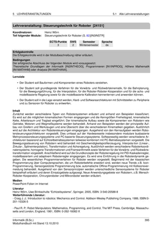 5   LEHRVERANSTALTUNGEN                                                              5.1   Alle Lehrveranstaltungen



Lehrveranstaltung: Steuerungstechnik für Roboter [24151]

Koordinatoren:             Heinz Wörn
Teil folgender Module:     Steuerungstechnik für Roboter (S. 82)[IN3INSTR]

                                ECTS-Punkte     SWS       Semester         Sprache
                                     3           2      Wintersemester       de

Erfolgskontrolle
Die Erfolgskontrolle wird in der Modulbeschreibung näher erläutert.
Bedingungen
Der erfolgreiche Abschluss der folgenden Module wird vorausgesetzt:
Theoretische Grundlagen der Informatik [IN2INTHEOG], Programmieren [IN1INPROG], Höhere Mathematik
[IN1MATHHM] oder Analysis [IN1MATHANA].

Lernziele

    • Der Student soll Bauformen und Komponenten eines Roboters verstehen.
    • Der Student soll grundlegende Verfahren für die Vorwärts- und Rückwärtskinematik, für die Bahnplanung,
      für die Bewegungsführung, für die Interpolation, für die Roboter-Roboter-Kooperation und für die achs- und
      modellbasierte Regelung sowie für die modellbasierte Kalibration kennenlernen und anwenden können.
    • Der Student soll in die Lage versetzt werden, Hard- und Softwarearchitekturen mit Schnittstellen zu Peripherie
      und zu Sensoren für Roboter zu entwerfen.

Inhalt
Zunächst werden verschiedene Typen von Robotersystemen erläutert und anhand von Beispielen klassiﬁziert.
Es wird auf die möglichen kinematischen Formen eingegangen und die Kenngrößen Freiheitsgrad, kinematische
Kette, Arbeitsraum und Traglast eingeführt. Der kinematische Aufbau sowie die Komponenten von Robotern wie
Getriebe, Motoren und Wegmeßsysteme werden behandelt. Anhand von Beispielen werden der prinzipielle Auf-
bau von Greifern und Werkzeugen und eine Übersicht über die verschiedenen Kinematiken gegeben. Ausführlich
wird auf die Architektur von Robotersteuerungen eingegangen. Ausgehend von den Kernaufgaben werden Robo-
tersteuerungsarchitekturen vorgestellt. Dies umfasst auf der Hardwareseite insbesondere modulare busbasierte
Mehrprozessorsteuerungssysteme und PC-basierte Steuerungssysteme. Softwareseitig werden verschiedene Ar-
chitekturen basierend auf Echtzeitbetriebssystemen teilweise kombiniert mit PC-Betriebssystemen vorgestellt. Die
Bewegungssteuerung von Robotern wird behandelt mit Geschwindigkeitsproﬁlerzeugung, Interpola-tion (Linear-,
Zirkular-, Splineinterpolation), Transformation und Achsregelung. Ausführlich werden verschiedene Roboterkoordi-
natensysteme, homogene Transformationen und Framearithmetik sowie Verfahren für die Vorwärts- und Rückwärts-
transformation vorgestellt. Anschließend wird auf die Grundkonzepte der Roboterregelung mit PID-Kaskadenregler,
modellbasiertem und adaptivem Roboterregler eingegangen. Es wird eine Einführung in die Roboterdynamik ge-
geben. Die wesentlichen Programmierverfahren für Roboter werden vorgestellt. Beginnend mit der klassischen
Programmierung über Computersprachen, die um Roboterbefehle erweitert sind, werden neue Trends z.B. Icon-
Programmierung, Sensorgestützte Programmierung bzw. automatische Ofﬂine-Programmierung mit Kollisionsver-
meidung behandelt. Ausgehend von den Sensorprinzipien werden unterschiedliche Sensorsysteme für Roboter
beispielhaft erläutert und deren Einsatzgebiete aufgezeigt. Neue Anwendungsgebiete von Robotern, z.B. Mensch-
Roboter-Kooperation, Chirurgieroboter und Mikroroboter werden erläutert.
Medien
PowerPoint-Folien im Internet
Literatur
Heinz Wörn, Uwe Brinkschulte “Echtzeitsysteme”, Springer, 2005, ISBN: 3-540-20588-8
Weiterführende Literatur:
- Craig J. J.: Introduction to robotics: Mechanics and Control. Addison-Wesley Publishing Company, 1986, ISBN:0-
201-10326-5

- Paul R. P.: Robot Manipulators: Mathematics, Programming, and Control, The MIT Press, Cambridge, Massachu-
setts and London, England, 1981, ISBN: 0-262-16082-X


Informatik (B.Sc.)                                                                                              395
Modulhandbuch mit Stand 13.10.2010
 