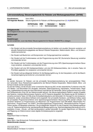 5   LEHRVERANSTALTUNGEN                                                           5.1   Alle Lehrveranstaltungen



Lehrveranstaltung: Steuerungstechnik für Roboter und Werkzeugmaschinen [24700]

Koordinatoren:            Heinz Wörn
Teil folgender Module:    Steuerungstechnik für Roboter und Werkzeugmaschinen (S. 84)[IN3INSTW]

                             ECTS-Punkte       SWS        Semester        Sprache
                                  3             2      Sommersemester       de

Erfolgskontrolle
Die Erfolgskontrolle wird in der Modulbeschreibung erläutert.
Bedingungen
Keine.
Empfehlungen
Es wird empfohlen, zuvor das Modul Steuerungstechnik für Roboter [IN3INSTR] zu belegen.

Lernziele

    • Der Student soll die prinzipielle Sensordatenverarbeitung mit taktilen und visuellen Sensoren verstehen und
      aktuelle Roboterforschungsgebiete wie Mensch-Roboter-Kooperation, Medizinrobotik, Mikro- und Schwarm-
      robotik kennenlernen.
    • Der Student soll Bauformen und Komponenten von Fertigungsmaschinen verstehen.
    • Der Student soll die Funktionsweise und die Programmierung einer NC (Numerische Steuerung) verstehen
      und anwenden lernen.
    • Der Student soll die Funktionsweise und die Programmierung einer SPS (Speicherprogrammierbare Steue-
      rung) verstehen, analysieren und anwenden lernen.
    • Der Student soll eine NC-Hardwarearchitektur und eine NC-Softwarearchitektur, die in einzelne Tasks mit
      Prioritäten gegliedert ist, analysieren und entwerfen können.
    • Der Student soll grundlegende Verfahren für die Bewegungsführung, für die Interpolation und für die Maschi-
      nenachsenregelung kennenlernen und anwenden können.

Inhalt
Es werden Sensoren für Roboter und die prinzipielle Sensordatenverarbeitung bei sensorgestützten Robo-
tern behandelt. Neue Roboterforschungsbereiche wie Mensch-Roboter-Kooperation, Medizinrobotik, Mikro- und
Schwarmrobotik werden behandelt.
Es wird der Aufbau und die Struktur einer numerischen Steuerung (NC) mit den wesentlichen Funktionen einer NC,
z.B. Bedien- und Steuerdaten Ein-/Ausgabe, Interpreter, Datenvorbereitung, Interpolation, Transformation, Rege-
lung, Logikbearbeitung sowie der Informationsﬂuss innerhalb der NC behandelt. Darauf aufbauend wird eine modu-
lare Softwarestruktur einer NC als Referenzmodell deﬁniert. Als Steuerungshardware-Plattform werden Eingebet-
tete Systeme, modulare Mehrprozessor-Systeme und PC-Systeme dargestellt. Die Gliederung der NC-Software in
einzelne priorisierte Tasks mit Hilfe eines Echtzeitbetriebsystems wird behandelt. Ein Konzept für eine komponen-
tenbasierte, wieder verwendbare Software wird vorgestellt. Der prinzipielle Hardware- und Software-Aufbau sowie
die prinzipiellen Programmierverfahren einer Speicherprogrammierbaren Steuerung (SPS) werden erläutert. Die
einzelnen Verfahren zur Programmieren von Maschinen z.B. Programmieren nach DIN 66025, Maschinelles Pro-
grammieren, Programmieren mit EXAPT, Simulationsgestütztes Programmieren, Werkstattorientiertes Program-
mieren werden mit Beispielen präsentiert. Die grundlegenden Verfahren für das Entwerfen einer Bewegungssteue-
rung z.B. Trajektorienberechnung, satzübergreifende Bewegungsführung, Geschwindigkeitsproﬁlerzeugung und In-
terpolation (Linear-, Zirkular- und Spli-neinterpolation) werden behandelt. Es werden Algorithmen zur Steuerung
und Regelung von Elektromotoren sowie digitale Antriebsbussysteme vorgestellt.
Medien
PowerPoint-Folien im Internet.
Literatur
Heinz Wörn, Uwe Brinkschulte “Echtzeitsysteme”, Springer, 2005, ISBN: 3-540-20588-8
Weiterführende Literatur:


Informatik (B.Sc.)                                                                                           396
Modulhandbuch mit Stand 13.10.2010
 