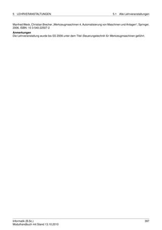 5   LEHRVERANSTALTUNGEN                                                       5.1   Alle Lehrveranstaltungen


Manfred Weck, Christian Brecher „Werkzeugmaschinen 4, Automatisierung von Maschinen und Anlagen“, Springer,
2006, ISBN: 10 3-540-22507-2
Anmerkungen
Die Lehrveranstaltung wurde bis SS 2009 unter dem Titel Steuerungstechnik für Werkzeugmaschinen geführt.




Informatik (B.Sc.)                                                                                      397
Modulhandbuch mit Stand 13.10.2010
 