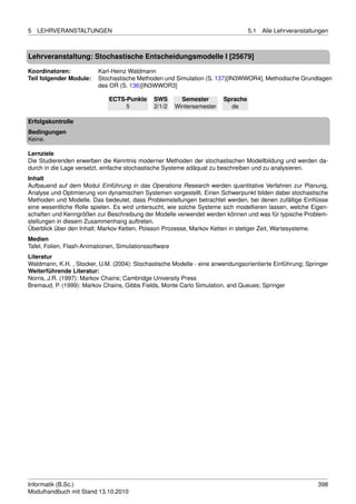 5   LEHRVERANSTALTUNGEN                                                            5.1   Alle Lehrveranstaltungen



Lehrveranstaltung: Stochastische Entscheidungsmodelle I [25679]

Koordinatoren:            Karl-Heinz Waldmann
Teil folgender Module:    Stochastische Methoden und Simulation (S. 137)[IN3WWOR4], Methodische Grundlagen
                          des OR (S. 136)[IN3WWOR3]

                              ECTS-Punkte      SWS        Semester       Sprache
                                   5           2/1/2    Wintersemester     de

Erfolgskontrolle
Bedingungen
Keine.

Lernziele
Die Studierenden erwerben die Kenntnis moderner Methoden der stochastischen Modellbildung und werden da-
durch in die Lage versetzt, einfache stochastische Systeme adäquat zu beschreiben und zu analysieren.
Inhalt
Aufbauend auf dem Modul Einführung in das Operations Research werden quantitative Verfahren zur Planung,
Analyse und Optimierung von dynamischen Systemen vorgestellt. Einen Schwerpunkt bilden dabei stochastische
Methoden und Modelle. Das bedeutet, dass Problemstellungen betrachtet werden, bei denen zufällige Einﬂüsse
eine wesentliche Rolle spielen. Es wird untersucht, wie solche Systeme sich modellieren lassen, welche Eigen-
schaften und Kenngrößen zur Beschreibung der Modelle verwendet werden können und was für typische Problem-
stellungen in diesem Zusammenhang auftreten.
Überblick über den Inhalt: Markov Ketten, Poisson Prozesse, Markov Ketten in stetiger Zeit, Wartesysteme.
Medien
Tafel, Folien, Flash-Animationen, Simulationssoftware
Literatur
Waldmann, K.H. , Stocker, U.M. (2004): Stochastische Modelle - eine anwendungsorientierte Einführung; Springer
Weiterführende Literatur:
Norris, J.R. (1997): Markov Chains; Cambridge University Press
Bremaud, P. (1999): Markov Chains, Gibbs Fields, Monte Carlo Simulation, and Queues; Springer




Informatik (B.Sc.)                                                                                           398
Modulhandbuch mit Stand 13.10.2010
 