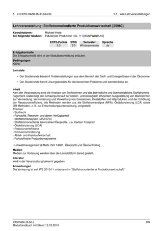 5   LEHRVERANSTALTUNGEN                                                             5.1   Alle Lehrveranstaltungen



Lehrveranstaltung: Stoffstromorientierte Produktionswirtschaft [25960]

Koordinatoren:            Michael Hiete
Teil folgender Module:    Industrielle Produktion I (S. 111)[IN3WWBWL10]

                              ECTS-Punkte       SWS       Semester        Sprache
                                  3.5            2/0    Wintersemester      de

Erfolgskontrolle
Die Erfolgskontrolle wird in der Modulbeschreibung erläutert.
Bedingungen
Keine.

Lernziele

    • Der Studierende benennt Problemstellungen aus dem Bereich der Stoff- und Energieﬂüsse in der Ökonomie.
    • Der Studierende kennt Lösungsansätze für die benannten Probleme und wendet diese an.

Inhalt
Kern der Veranstaltung sind die Analyse von Stoffströmen und das betriebliche und überbetriebliche Stoffstromma-
nagement. Dabei liegt der Schwerpunkt auf der kosten- und ökologisch efﬁzienten Ausgestaltung von Maßnahmen
zur Vermeidung, Verminderung und Verwertung von Emissionen, Reststoffen und Altprodukten und der Erhöhung
der Ressourcenefﬁzienz. Als Methoden werden u.a. die Stoffstromanalyse (MFA), Ökobilanzierung (LCA) sowie
OR-Methoden, z. B. zur Entscheidungsunterstützung, vorgestellt.
Themen:
- Stoffrecht
- Rohstoffe, Reserven und deren Verfügbarkeit
- Stoffstromanalysen (MFA/SFA)
- Stoffstromorientierte Kennzahlen/Ökoproﬁle, u.a. Carbon Footprint
- Ökobilanzierung (LCA)
- Ressourcenefﬁzienz
- Emissionsminderung
- Abfall- und Kreislaufwirtschaft
- Rohstoffnahe Produktionssysteme

- Umweltmanagement (EMAS, ISO 14001, Ökoproﬁt) und Ökocontrolling
Medien
Medien zur Vorlesung werden über die Lernplattform bereit gestellt.
Literatur
wird in der Veranstaltung bekannt gegeben
Anmerkungen
Die Vorlesung ist seit WS 2010/11 unbenannt in “Stoffstromorientierte Produktionswirtschaft”.




Informatik (B.Sc.)                                                                                            399
Modulhandbuch mit Stand 13.10.2010
 