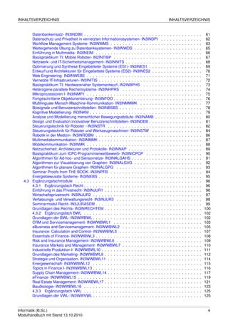 INHALTSVERZEICHNIS                                                                                     INHALTSVERZEICHNIS


       Datenbankeinsatz- IN3INDBE . . . . . . . . . . . . . . . . . . . . . . . . . .      .   .   .   .   .   .   .   .   .   .   .   .   .   .    61
       Datenschutz und Privatheit in vernetzten Informationssystemen- IN3INDPI             .   .   .   .   .   .   .   .   .   .   .   .   .   .    62
       Workﬂow Management Systeme- IN3INWMS . . . . . . . . . . . . . . . . .              .   .   .   .   .   .   .   .   .   .   .   .   .   .    63
       Weitergehende Übung zu Datenbanksystemen- IN3INWDS . . . . . . . . .                .   .   .   .   .   .   .   .   .   .   .   .   .   .    65
       Einführung in Multimedia- IN3INEIM . . . . . . . . . . . . . . . . . . . . . .      .   .   .   .   .   .   .   .   .   .   .   .   .   .    66
       Basispraktikum TI: Mobile Roboter- IN2INTIBP . . . . . . . . . . . . . . . .        .   .   .   .   .   .   .   .   .   .   .   .   .   .    67
       Netzwerk- und IT-Sicherheitsmanagement- IN3INNITS . . . . . . . . . . . .           .   .   .   .   .   .   .   .   .   .   .   .   .   .    68
       Optimierung und Synthese Eingebetteter Systeme (ES1)- IN3INES1 . . . .              .   .   .   .   .   .   .   .   .   .   .   .   .   .    69
       Entwurf und Architekturen für Eingebettete Systeme (ES2)- IN3INES2 . . .            .   .   .   .   .   .   .   .   .   .   .   .   .   .    70
       Web Engineering- IN3INWEBE . . . . . . . . . . . . . . . . . . . . . . . . .        .   .   .   .   .   .   .   .   .   .   .   .   .   .    71
       Vernetzte IT-Infrastrukturen- IN3INITIS . . . . . . . . . . . . . . . . . . . . .   .   .   .   .   .   .   .   .   .   .   .   .   .   .    72
       Basispraktikum TI: Hardwarenaher Systementwurf- IN2INBPHS . . . . . .               .   .   .   .   .   .   .   .   .   .   .   .   .   .    73
       Heterogene parallele Rechensysteme- IN3INHPRS . . . . . . . . . . . . .             .   .   .   .   .   .   .   .   .   .   .   .   .   .    74
       Mikroprozessoren I- IN3INMP1 . . . . . . . . . . . . . . . . . . . . . . . . .      .   .   .   .   .   .   .   .   .   .   .   .   .   .    75
       Fortgeschrittene Objektorientierung- IN3INFOO . . . . . . . . . . . . . . . .       .   .   .   .   .   .   .   .   .   .   .   .   .   .    76
       Multilinguale Mensch-Maschine-Kommunikation- IN3INMMMK . . . . . . .                .   .   .   .   .   .   .   .   .   .   .   .   .   .    77
       Biosignale und Benutzerschnittstellen- IN3INBSBS . . . . . . . . . . . . . .        .   .   .   .   .   .   .   .   .   .   .   .   .   .    78
       Kognitive Modellierung- IN3INKM . . . . . . . . . . . . . . . . . . . . . . . .     .   .   .   .   .   .   .   .   .   .   .   .   .   .    79
       Analyse und Modellierung menschlicher Bewegungsabläufe- IN3INAMB . .                .   .   .   .   .   .   .   .   .   .   .   .   .   .    80
       Design und Evaluation innovativer Benutzerschnittstellen- IN3INDEB . . . .          .   .   .   .   .   .   .   .   .   .   .   .   .   .    81
       Steuerungstechnik für Roboter - IN3INSTR . . . . . . . . . . . . . . . . . .        .   .   .   .   .   .   .   .   .   .   .   .   .   .    82
       Steuerungstechnik für Roboter und Werkzeugmaschinen- IN3INSTW . . .                 .   .   .   .   .   .   .   .   .   .   .   .   .   .    84
       Robotik in der Medizin- IN3INROBM . . . . . . . . . . . . . . . . . . . . . .       .   .   .   .   .   .   .   .   .   .   .   .   .   .    86
       Multimediakommunikation- IN3INMMK . . . . . . . . . . . . . . . . . . . . .         .   .   .   .   .   .   .   .   .   .   .   .   .   .    87
       Mobilkommunikation- IN3INMK . . . . . . . . . . . . . . . . . . . . . . . . .       .   .   .   .   .   .   .   .   .   .   .   .   .   .    88
       Netzsicherheit: Architekturen und Protokolle- IN3INNAP . . . . . . . . . . .        .   .   .   .   .   .   .   .   .   .   .   .   .   .    89
       Basispraktikum zum ICPC-Programmierwettbewerb- IN3INICPCP . . . . .                 .   .   .   .   .   .   .   .   .   .   .   .   .   .    90
       Algorithmen für Ad-hoc- und Sensornetze- IN3INALGAHS . . . . . . . . . .            .   .   .   .   .   .   .   .   .   .   .   .   .   .    91
       Algorithmen zur Visualisierung von Graphen- IN3INALGVG . . . . . . . . .            .   .   .   .   .   .   .   .   .   .   .   .   .   .    92
       Algorithmen für planare Graphen- IN3INALGPG . . . . . . . . . . . . . . .           .   .   .   .   .   .   .   .   .   .   .   .   .   .    93
       Seminar Proofs from THE BOOK- IN3INPFB . . . . . . . . . . . . . . . . .            .   .   .   .   .   .   .   .   .   .   .   .   .   .    94
       Energiebewusste Systeme- IN3INEBS . . . . . . . . . . . . . . . . . . . . .         .   .   .   .   .   .   .   .   .   .   .   .   .   .    95
   4.3 Ergänzungsfachmodule . . . . . . . . . . . . . . . . . . . . . . . . . . . . .      .   .   .   .   .   .   .   .   .   .   .   .   .   .    96
       4.3.1 Ergänzungsfach Recht . . . . . . . . . . . . . . . . . . . . . . . . . .      .   .   .   .   .   .   .   .   .   .   .   .   .   .    96
       Einführung in das Privatrecht- IN3INJUR1 . . . . . . . . . . . . . . . . . . .      .   .   .   .   .   .   .   .   .   .   .   .   .   .    96
       Wirtschaftsprivatrecht- IN3INJUR2 . . . . . . . . . . . . . . . . . . . . . . .     .   .   .   .   .   .   .   .   .   .   .   .   .   .    97
       Verfassungs- und Verwaltungsrecht- IN3INJUR3 . . . . . . . . . . . . . . .          .   .   .   .   .   .   .   .   .   .   .   .   .   .    98
       Seminarmodul Recht- IN3JURASEM . . . . . . . . . . . . . . . . . . . . . .          .   .   .   .   .   .   .   .   .   .   .   .   .   .    99
       Grundlagen des Rechts- IN3INRECHTEM . . . . . . . . . . . . . . . . . . .           .   .   .   .   .   .   .   .   .   .   .   .   .   .   100
       4.3.2 Ergänzungsfach BWL . . . . . . . . . . . . . . . . . . . . . . . . . .        .   .   .   .   .   .   .   .   .   .   .   .   .   .   102
       Grundlagen der BWL- IN3WWBWL . . . . . . . . . . . . . . . . . . . . . . .          .   .   .   .   .   .   .   .   .   .   .   .   .   .   102
       CRM und Servicemanagement- IN3WWBWL1 . . . . . . . . . . . . . . . .                .   .   .   .   .   .   .   .   .   .   .   .   .   .   103
       eBusiness and Servicemanagement- IN3WWBWL2 . . . . . . . . . . . . .                .   .   .   .   .   .   .   .   .   .   .   .   .   .   105
       Insurance: Calculation and Control- IN3WWBWL5 . . . . . . . . . . . . . .           .   .   .   .   .   .   .   .   .   .   .   .   .   .   107
       Essentials of Finance- IN3WWBWL3 . . . . . . . . . . . . . . . . . . . . . .        .   .   .   .   .   .   .   .   .   .   .   .   .   .   108
       Risk and Insurance Management- IN3WWBWL6 . . . . . . . . . . . . . . .              .   .   .   .   .   .   .   .   .   .   .   .   .   .   109
       Insurance Markets and Management- IN3WWBWL7 . . . . . . . . . . . . .               .   .   .   .   .   .   .   .   .   .   .   .   .   .   110
       Industrielle Produktion I- IN3WWBWL10 . . . . . . . . . . . . . . . . . . . .       .   .   .   .   .   .   .   .   .   .   .   .   .   .   111
       Grundlagen des Marketing- IN3WWBWL9 . . . . . . . . . . . . . . . . . . .           .   .   .   .   .   .   .   .   .   .   .   .   .   .   112
       Strategie und Organisation- IN3WWBWL11 . . . . . . . . . . . . . . . . . .          .   .   .   .   .   .   .   .   .   .   .   .   .   .   114
       Energiewirtschaft- IN3WWBWL12 . . . . . . . . . . . . . . . . . . . . . . .         .   .   .   .   .   .   .   .   .   .   .   .   .   .   115
       Topics in Finance I- IN3WWBWL13 . . . . . . . . . . . . . . . . . . . . . . .       .   .   .   .   .   .   .   .   .   .   .   .   .   .   116
       Supply Chain Management- IN3WWBWL14 . . . . . . . . . . . . . . . . . .             .   .   .   .   .   .   .   .   .   .   .   .   .   .   117
       eFinance- IN3WWBWL15 . . . . . . . . . . . . . . . . . . . . . . . . . . . .        .   .   .   .   .   .   .   .   .   .   .   .   .   .   119
       Real Estate Management- IN3WWBWL17 . . . . . . . . . . . . . . . . . . .            .   .   .   .   .   .   .   .   .   .   .   .   .   .   121
       Bauökologie- IN3WWBWL16 . . . . . . . . . . . . . . . . . . . . . . . . . .         .   .   .   .   .   .   .   .   .   .   .   .   .   .   123
       4.3.3 Ergänzungsfach VWL . . . . . . . . . . . . . . . . . . . . . . . . . .        .   .   .   .   .   .   .   .   .   .   .   .   .   .   125
       Grundlagen der VWL- IN3WWVWL . . . . . . . . . . . . . . . . . . . . . . .          .   .   .   .   .   .   .   .   .   .   .   .   .   .   125


Informatik (B.Sc.)                                                                                                                                  4
Modulhandbuch mit Stand 13.10.2010
 