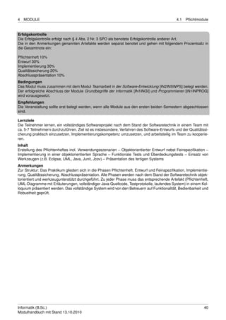 4   MODULE                                                                                    4.1   Pﬂichtmodule


Erfolgskontrolle
Die Erfolgskontrolle erfolgt nach § 4 Abs. 2 Nr. 3 SPO als benotete Erfolgskontrolle anderer Art.
Die in den Anmerkungen genannten Artefakte werden separat benotet und gehen mit folgendem Prozentsatz in
die Gesamtnote ein:

Pﬂichtenheft 10%
Entwurf 30%
Implementierung 30%
Qualitätssicherung 20%
Abschlusspräsentation 10%
Bedingungen
Das Modul muss zusammen mit dem Modul Teamarbeit in der Software-Entwicklung [IN2INSWPS] belegt werden.
Der erfolgreiche Abschluss der Module Grundbegriffe der Informatik [IN1INGI] und Programmieren [IN1INPROG]
wird vorausgesetzt.
Empfehlungen
Die Veranstaltung sollte erst belegt werden, wenn alle Module aus den ersten beiden Semestern abgeschlossen
sind.

Lernziele
Die Teilnehmer lernen, ein vollständiges Softwareprojekt nach dem Stand der Softwaretechnik in einem Team mit
ca. 5-7 Teilnehmern durchzuführen. Ziel ist es insbesondere, Verfahren des Software-Entwurfs und der Qualitätssi-
cherung praktisch einzusetzen, Implementierungskompetenz umzusetzen, und arbeitsteilig im Team zu kooperie-
ren.
Inhalt
Erstellung des Pﬂichtenheftes incl. Verwendungsszenarien – Objektorientierter Entwurf nebst Feinspeziﬁkation –
Implementierung in einer objektorientierten Sprache – Funktionale Tests und Überdeckungstests – Einsatz von
Werkzeugen (z.B. Eclipse, UML, Java, Junit, Jcov) – Präsentation des fertigen Systems
Anmerkungen
Zur Struktur: Das Praktikum gliedert sich in die Phasen Pﬂichtenheft, Entwurf und Feinspeziﬁkation, Implementie-
rung, Qualitätssicherung, Abschlusspräsentation. Alle Phasen werden nach dem Stand der Softwaretechnik objek-
torientiert und werkzeugunterstützt durchgeführt. Zu jeder Phase muss das entsprechende Artefakt (Pﬂichtenheft,
UML-Diagramme mit Erläuterungen, vollständiger Java-Quellcode, Testprotokolle, laufendes System) in einem Kol-
loquium präsentiert werden. Das vollständige System wird von den Betreuern auf Funktionalität, Bedienbarkeit und
Robustheit geprüft.




Informatik (B.Sc.)                                                                                            40
Modulhandbuch mit Stand 13.10.2010
 