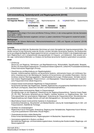 5   LEHRVERANSTALTUNGEN                                                               5.1   Alle Lehrveranstaltungen



Lehrveranstaltung: Systemdynamik und Regelungstechnik [23155]

Koordinatoren:             Sören Hohmann
Teil folgender Module:     Grundlagen     der     Nachrichtentechnik      (S.     140)[IN3EITGNT],     Systemtheorie
                           (S. 143)[IN3EITST]

                              ECTS-Punkte       SWS        Semester             Sprache
                                   5             2/1    Sommersemester            de

Erfolgskontrolle
Die Erfolgskontrolle erfolgt in Form einer schriftlichen Prüfung (120min.) in der vorlesungsfreien Zeit des Semesters
(nach §4(2), 1 SPO) .
Die Prüfung wird jedes Semester angeboten und kann zu jedem ordentlichen Prüfungstermin wiederholt werden.
Bedingungen
Kenntnisse in der höheren Mathematik, “Wahrscheinlichkeitstheorie” (1305) und “Signale und Systeme” (23109)
werden vorausgesetzt.

Lernziele
Diese Vorlesung vermittelt den Studierenden Kenntnisse auf einem Kerngebiet der Ingenieurwissenschaften. Sie
werden vertraut mit den Elementen sowie der Struktur und dem Verhalten dynamischer Systeme. Die Studierenden
lernen grundlegende Begriffe der Regelungstechnik kennen und gewinnen einen Einblick in die Aufgabenstellungen
beim Reglerentwurf und in entsprechende Lösungsmethoden im Frequenz- und Zeitbereich. Dies versetzt sie in
die Lage, mathematische Methoden zur Analyse und Synthese dynamischer Systeme systematisch anzuwenden.
Inhalt
    • Einführung
      Steuerung und Regelung, Deﬁnitionen und Begriffsbestimmung, Wirkschaltbild, Signalﬂussbild, Beispiele,
      Struktur von Automatisierungssystemen, Prozessautomatisierungstechnik, Leittechnik,Prozessdatenverarbeitung;
      Entwurf technischer Regelungen (Prinzip);
    • Klassiﬁzierung und Beschreibung von Regelkreisgliedern
      Kausale, rückwirkungsfreie statische und dynamische Systeme, zeitinvariante lineare und nichtlineare Sys-
      teme, Linearisierung um den Betriebspunkt, Systeme mit konzentrierten und verteilten Parametern, Informa-
      tionsﬂuss zwischen Übertragungsgliedern, Signalﬂussbildumformungen (Fließprozesse), Verhalten elemen-
      tarer linearer Regelkreisglieder, Phasenminimum- und Allpassglieder, Frequenzgangsortskurven, logarithmi-
      sche Frequenzkennlinien (Bode-Diagramm);
    • Analyse linearer kontinuierlicher Regelkreise im Frequenzbereich
      Dynamisches Verhalten des Regelkreises, Stabilität, Algebraisches und graphisches Stabilitätskriterium (Hur-
      witz/Routh und Nyquist), Stationäres Verhalten und Parameterempﬁndlichkeit;
    • Synthese linearer kontinuierlicher Regler im Frequenzbereich
      Grundforderungen an den Regelkreis, Klassiﬁzierung der Reglersyntheseverfahren, Typische lineare Regler
      (PI, PD, PID), Technische Verwirklichung von Reglern, Indirekte Verfahren zur Reglersynthese, Stör- und
      Führungsverhalten bei verschiedenen Reglertypen, Anwendung der Frequenzkennlinien, Wurzelortskurven,
      Reglereinstellung nach Ziegler-Nichols und nach dem Betragsoptimum, Vermaschte Regelungssysteme;
    • Beschreibung linearer kontinuierlicher Systeme im Zustandsraum
      Zustandsraumdarstellung, Steuerbarkeit und Beobachtbarkeit, Lösung der Zustandsgleichung im Zeit- und
      Frequenzbereich, Stabilität der Ruhelage;
    • Synthese von Zustandsreglern
      Reglerentwurf durch Polvorgabe, Anwendung: Regelung einer Verladebrücke, Reglerentwurf durch Minimie-
      rung eines quadratischen Gütemaßes (Riccati-Regler);
    • Zustandsrekonstruktion mittels Beobachter
      Entwurf eines Identitätsbeobachters, Regelungssystem mit Beobachter, Separationsprinzip;
    • Automatisierungstechnik in Studium und Beruf
      Berufsbild des Regelungs- und Automatisierungstechnikers, Vorstellung des Studienmodells “Regelungs- und
      Steuerungstechnik”


Informatik (B.Sc.)                                                                                               400
Modulhandbuch mit Stand 13.10.2010
 
