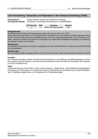 5   LEHRVERANSTALTUNGEN                                                          5.1   Alle Lehrveranstaltungen



Lehrveranstaltung: Teamarbeit und Präsentation in der Software-Entwicklung [TPSE]

Koordinatoren:           Gregor Snelting, Dozenten der Fakultät für Informatik
Teil folgender Module:   Teamarbeit in der Software-Entwicklung (S. 41)[IN2INSWPS]

                         ECTS-Punkte     SWS             Semester            Sprache
                              2           1      Winter-/Sommersemester        de

Erfolgskontrolle
Die Erfolgskontrolle erfolgt als Erfolgskontrolle anderer Art nach § 4 Abs. 2 Nr. 3 SPO.
Teilnehmer müssen als Team von ca. 5 Studierenden Präsentationen zu den Software-Entwicklungsphasen Pﬂich-
tenheft, Entwurf, Implementierung, Qualitätssicherung sowie eine Abschlusspräsentation von je 15 Minuten erar-
beiten. Teilnehmer müssen Dokumente zur Projektplanung, insbesondere Qualitätssicherungsplan und Implemen-
tierungsplan vorlegen und umsetzen.
Bedingungen
Der erfolgreiche Abschluss der Module Grundbegriffe der Informatik [IN1INGI] und Programmieren [IN1INPROG]
wird vorausgesetzt.
Empfehlungen
Die Veranstaltung sollte erst belegt werden, wenn alle Scheine aus den ersten beiden Semestern erworben wurden.

Lernziele
Die Teilnehmer erwerben wichtige nicht-technische Kompetenzen zur Durchfühung von Softwareprojekten im Team.
Dazu gehören Sprachkompetenz und kommunikative Kompetenz sowie Techniken der Teamarbeit, der Präsentati-
on und der Projektplanung.
Inhalt
Auseinandersetzung mit der Arbeit im Team, Kommunikations-, Organisations- und Konﬂiktbehandungsstrategien;
Erarbeitung von Präsentationen zu Pﬂichtenheft, Entwurf, Implementierung, Qualitätssicherung, Abschlusspräsen-
tation; Projektplanungstechniken (z.B. Netzplantechnik, Phasenbeauftragte).




Informatik (B.Sc.)                                                                                         403
Modulhandbuch mit Stand 13.10.2010
 