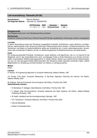5   LEHRVERANSTALTUNGEN                                                             5.1   Alle Lehrveranstaltungen



Lehrveranstaltung: Telematik [24128]

Koordinatoren:              Martina Zitterbart
Teil folgender Module:      Telematik (S. 49)[IN3INTM]

                                ECTS-Punkte     SWS        Semester       Sprache
                                     4           2       Wintersemester     de

Erfolgskontrolle
Die Erfolgskontrolle wird in der Modulbeschreibung erläutert.
Bedingungen
Inhalte der Vorlesung Einführung in Rechnernetze [24519] oder vergleichbarer Vorlesungen werden vorausgesetzt.

Lernziele
In dieser Veranstaltung sollen die Teilnehmer ausgewählte Protokolle, Architekturen, sowie Verfahren und Algor-
tithmen, welche bereits in der Vorlesung Einführung in Rechnernetze erlernt wurden, im Detail kennenlernen. Den
Teilnehmern soll dabei ein Systemverständnis sowie das Verständnis der in einem weltumspannenden, dynami-
schen Netz auftretenden Probleme und der zur Abhilfe eingesetzten Protokollmechanismen vermittelt werden.
Inhalt
Die Vorlesung behandelt Protokolle, Architekturen, sowie Verfahren und Algorithmen, die u.a. im Internet für die
Wegewahl und für das Zustandekommen einer zuverlässigen Ende-zu-Ende-Verbindung zum Einsatz kommen.
Neben verschiedenen Medienzuteilungsverfahren in lokalen Netzen werden auch weitere Kommunikationssyste-
me, wie z.B. das leitungsvermittelte ISDN behandelt. Die Teilnehmer sollten ebenfalls verstanden haben, welche
Möglichkeiten zur Verwaltung und Administration von Netzen zur Verfügung stehen.
Medien
Folien.
Literatur
S. Keshav. An Engineering Approach to Computer Networking. Addison-Wesley, 1997

J.F. Kurose, K.W. Ross. Computer Networking: A Top-Down Approach Featuring the Internet. 4rd Edition,
Addison-Wesley, 2007

W. Stallings. Data and Computer Communications. 8th Edition, Prentice Hall, 2006
Weiterführende Literatur:

    • D. Bertsekas, R. Gallager. Data Networks. 2nd Edition, Prentice-Hall, 1991

    • F. Halsall. Data Communications, Computer Networks and Open Systems. 4th Edition, Addison-Wesley
      Publishing Company, 1996
    • W. Haaß. Handbuch der Kommunikationsnetze. Springer, 1997
    • A.S. Tanenbaum. Computer-Networks. 4th Edition, Prentice-Hall, 2004

    • Internet-Standards
    • Artikel in Fachzeitschriften




Informatik (B.Sc.)                                                                                            404
Modulhandbuch mit Stand 13.10.2010
 