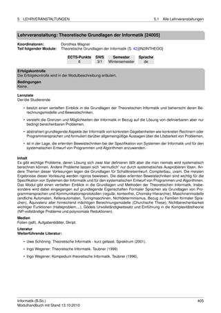 5   LEHRVERANSTALTUNGEN                                                            5.1   Alle Lehrveranstaltungen



Lehrveranstaltung: Theoretische Grundlagen der Informatik [24005]

Koordinatoren:              Dorothea Wagner
Teil folgender Module:      Theoretische Grundlagen der Informatik (S. 42)[IN2INTHEOG]

                                ECTS-Punkte     SWS       Semester       Sprache
                                     6           3/1    Wintersemester     de

Erfolgskontrolle
Die Erfolgskontrolle wird in der Modulbeschreibung erläutert.
Bedingungen
Keine.

Lernziele
Der/die Studierende

    • besitzt einen vertieften Einblick in die Grundlagen der Theoretischen Informatik und beherrscht deren Be-
      rechnungsmodelle und Beweistechniken,

    • versteht die Grenzen und Möglichkeiten der Informatik in Bezug auf die Lösung von deﬁnierbaren aber nur
      bedingt berechenbaren Problemen,
    • abstrahiert grundlegende Aspekte der Informatik von konkreten Gegebenheiten wie konkreten Rechnern oder
      Programmiersprachen und formuliert darüber allgemeingültige Aussagen über die Lösbarkeit von Problemen,
    • ist in der Lage, die erlernten Beweistechniken bei der Speziﬁkation von Systemen der Informatik und für den
      systematischen Entwurf von Programmen und Algorithmen anzuwenden.

Inhalt
Es gibt wichtige Probleme, deren Lösung sich zwar klar deﬁnieren läßt aber die man niemals wird systematisch
berechnen können. Andere Probleme lassen sich “vermutlich” nur durch systematisches Ausprobieren lösen. An-
dere Themen dieser Vorlesungen legen die Grundlagen für Schaltkreisentwurf, Compilerbau, uvam. Die meisten
Ergebnisse dieser Vorlesung werden rigoros bewiesen. Die dabei erlernten Beweistechniken sind wichtig für die
Speziﬁkation von Systemen der Informatik und für den systematischen Entwurf von Programmen und Algorithmen.
Das Modul gibt einen vertieften Einblick in die Grundlagen und Methoden der Theoretischen Informatik. Insbe-
sondere wird dabei eingegangen auf grundlegende Eigenschaften Formaler Sprachen als Grundlagen von Pro-
grammiersprachen und Kommunikationsprotokollen (regulär, kontextfrei, Chomsky-Hierarchie), Maschinenmodelle
(endliche Automaten, Kellerautomaten, Turingmaschinen, Nichtdeterminismus, Bezug zu Familien formaler Spra-
chen), Äquivalenz aller hinreichend mächtigen Berechnungsmodelle (Churchsche These), Nichtberechenbarkeit
wichtiger Funktionen (Halteproblem,...), Gödels Unvollständigkeitssatz und Einführung in die Komplexitätstheorie
(NP-vollständige Probleme und polynomiale Reduktionen).
Medien
Folien (pdf), Aufgabenblätter, Skript.
Literatur
Weiterführende Literatur:

    • Uwe Schöning: Theoretische Informatik - kurz gefasst. Sprektrum (2001).
    • Ingo Wegener: Theoretische Informatik. Teubner (1999)
    • Ingo Wegener: Kompedium theoretische Informatik. Teubner (1996).




Informatik (B.Sc.)                                                                                           405
Modulhandbuch mit Stand 13.10.2010
 