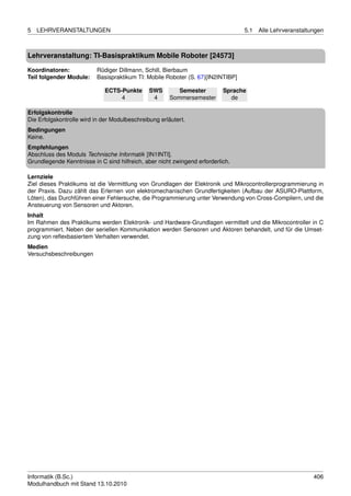5   LEHRVERANSTALTUNGEN                                                          5.1   Alle Lehrveranstaltungen



Lehrveranstaltung: TI-Basispraktikum Mobile Roboter [24573]

Koordinatoren:            Rüdiger Dillmann, Schill, Bierbaum
Teil folgender Module:    Basispraktikum TI: Mobile Roboter (S. 67)[IN2INTIBP]

                             ECTS-Punkte       SWS        Semester         Sprache
                                  4             4      Sommersemester        de

Erfolgskontrolle
Die Erfolgskontrolle wird in der Modulbeschreibung erläutert.
Bedingungen
Keine.
Empfehlungen
Abschluss des Moduls Technische Informatik [IN1INTI].
Grundlegende Kenntnisse in C sind hilfreich, aber nicht zwingend erforderlich.

Lernziele
Ziel dieses Praktikums ist die Vermittlung von Grundlagen der Elektronik und Mikrocontrollerprogrammierung in
der Praxis. Dazu zählt das Erlernen von elektromechanischen Grundfertigkeiten (Aufbau der ASURO-Plattform,
Löten), das Durchführen einer Fehlersuche, die Programmierung unter Verwendung von Cross-Compilern, und die
Ansteuerung von Sensoren und Aktoren.
Inhalt
Im Rahmen des Praktikums werden Elektronik- und Hardware-Grundlagen vermittelt und die Mikrocontroller in C
programmiert. Neben der seriellen Kommunikation werden Sensoren und Aktoren behandelt, und für die Umset-
zung von reﬂexbasiertem Verhalten verwendet.
Medien
Versuchsbeschreibungen




Informatik (B.Sc.)                                                                                         406
Modulhandbuch mit Stand 13.10.2010
 
