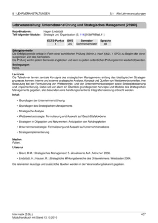 5   LEHRVERANSTALTUNGEN                                                            5.1   Alle Lehrveranstaltungen



Lehrveranstaltung: Unternehmensführung und Strategisches Management [25900]

Koordinatoren:            Hagen Lindstädt
Teil folgender Module:    Strategie und Organisation (S. 114)[IN3WWBWL11]

                             ECTS-Punkte      SWS        Semester          Sprache
                                  4            2/0    Sommersemester         de

Erfolgskontrolle
Die Erfolgskontrolle erfolgt in Form einer schriftlichen Prüfung (60min.) (nach §4(2), 1 SPO) zu Beginn der vorle-
sungsfreien Zeit des Semesters.
Die Prüfung wird in jedem Semester angeboten und kann zu jedem ordentlichen Prüfungstermin wiederholt werden.
Bedingungen
Keine.

Lernziele
Die Teilnehmer lernen zentrale Konzepte des strategischen Managements entlang des idealtypischen Strategie-
prozesses kennen: interne und externe strategische Analyse, Konzept und Quellen von Wettbewerbsvorteilen, ihre
Bedeutung bei der Formulierung von Wettbewerbs- und von Unternehmensstrategien sowie Strategiebewertung
und -implementierung. Dabei soll vor allem ein Überblick grundlegender Konzepte und Modelle des strategischen
Managements gegeben, also besonders eine handlungsorientierte Integrationsleistung erbracht werden.
Inhalt

    • Grundlagen der Unternehmensführung
    • Grundlagen des Strategischen Managements
    • Strategische Analyse
    • Wettbewerbsstrategie: Formulierung und Auswahl auf Geschäftsfeldebene

    • Strategien in Oligopolen und Netzwerken: Antizipation von Abhängigkeiten
    • Unternehmensstrategie: Formulierung und Auswahl auf Unternehmensebene
    • Strategieimplementierung

Medien
Folien.
Literatur

    • Grant, R.M.: Strategisches Management. 5. aktualisierte Auﬂ., München 2006.
    • Lindstädt, H.; Hauser, R.: Strategische Wirkungsbereiche des Unternehmens. Wiesbaden 2004.

Die relevanten Auszüge und zusätzliche Quellen werden in der Veranstaltung bekannt gegeben.




Informatik (B.Sc.)                                                                                            407
Modulhandbuch mit Stand 13.10.2010
 