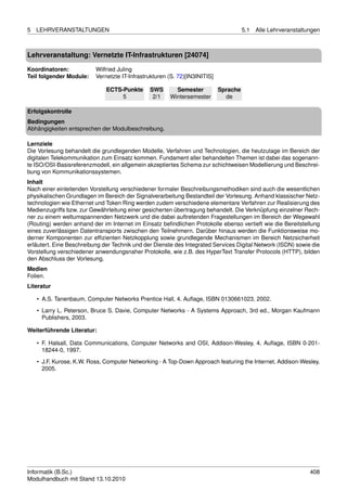 5   LEHRVERANSTALTUNGEN                                                               5.1   Alle Lehrveranstaltungen



Lehrveranstaltung: Vernetzte IT-Infrastrukturen [24074]

Koordinatoren:            Wilfried Juling
Teil folgender Module:    Vernetzte IT-Infrastrukturen (S. 72)[IN3INITIS]

                              ECTS-Punkte      SWS       Semester           Sprache
                                   5            2/1    Wintersemester         de

Erfolgskontrolle
Bedingungen
Abhängigkeiten entsprechen der Modulbeschreibung.

Lernziele
Die Vorlesung behandelt die grundlegenden Modelle, Verfahren und Technologien, die heutzutage im Bereich der
digitalen Telekommunikation zum Einsatz kommen. Fundament aller behandelten Themen ist dabei das sogenann-
te ISO/OSI-Basisreferenzmodell, ein allgemein akzeptiertes Schema zur schichtweisen Modellierung und Beschrei-
bung von Kommunikationssystemen.
Inhalt
Nach einer einleitenden Vorstellung verschiedener formaler Beschreibungsmethodiken sind auch die wesentlichen
physikalischen Grundlagen im Bereich der Signalverarbeitung Bestandteil der Vorlesung. Anhand klassischer Netz-
technologien wie Ethernet und Token Ring werden zudem verschiedene elementare Verfahren zur Realisierung des
Medienzugriffs bzw. zur Gewährleitung einer gesicherten übertragung behandelt. Die Verknüpfung einzelner Rech-
ner zu einem weltumspannenden Netzwerk und die dabei auftretenden Fragestellungen im Bereich der Wegewahl
(Routing) werden anhand der im Internet im Einsatz beﬁndlichen Protokolle ebenso vertieft wie die Bereitstellung
eines zuverlässigen Datentransports zwischen den Teilnehmern. Darüber hinaus werden die Funktionsweise mo-
derner Komponenten zur efﬁzienten Netzkopplung sowie grundlegende Mechanismen im Bereich Netzsicherheit
erläutert. Eine Beschreibung der Technik und der Dienste des Integrated Services Digital Network (ISDN) sowie die
Vorstellung verschiedener anwendungsnaher Protokolle, wie z.B. des HyperText Transfer Protocols (HTTP), bilden
den Abschluss der Vorlesung.
Medien
Folien.
Literatur

    • A.S. Tanenbaum, Computer Networks Prentice Hall, 4. Auﬂage, ISBN 0130661023, 2002.
    • Larry L. Peterson, Bruce S. Davie, Computer Networks - A Systems Approach, 3rd ed., Morgan Kaufmann
      Publishers, 2003.

Weiterführende Literatur:

    • F. Halsall, Data Communications, Computer Networks and OSI, Addison-Wesley, 4. Auﬂage, ISBN 0-201-
      18244-0, 1997.

    • J.F. Kurose, K.W. Ross, Computer Networking - A Top-Down Approach featuring the Internet. Addison-Wesley,
      2005.




Informatik (B.Sc.)                                                                                              408
Modulhandbuch mit Stand 13.10.2010
 