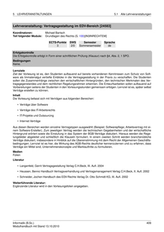 5   LEHRVERANSTALTUNGEN                                                              5.1   Alle Lehrveranstaltungen



Lehrveranstaltung: Vertragsgestaltung im EDV-Bereich [24583]

Koordinatoren:             Michael Bartsch
Teil folgender Module:     Grundlagen des Rechts (S. 100)[IN3INRECHTEM]

                               ECTS-Punkte     SWS        Semester            Sprache
                                    3           2/0    Sommersemester           de

Erfolgskontrolle
Die Erfolgskontrolle erfolgt in Form einer schriftlichen Prüfung (Klausur) nach §4, Abs. 2, 1 SPO.
Bedingungen
Keine.

Lernziele
Ziel der Vorlesung ist es, den Studenten aufbauend auf bereits vorhandenen Kenntnissen zum Schutz von Soft-
ware als Immaterialgut vertiefte Einblicke in die Vertragsgestaltung in der Praxis zu verschaffen. Die Studenten
sollen die Zusammenhänge zwischen den wirtschaftlichen Hintergründen, den technischen Merkmalen des Ver-
tragsgegenstandes und dem rechtlichen Regelungsrahmen erkennen. Die Entwurfsarbeiten sollen aufbauend auf
Vorbereitungen seitens der Studenten in den Vorlesungsstunden gemeinsam erfolgen. Lernziel ist es, später selbst
Verträge erstellen zu können.
Inhalt
Die Vorlesung befasst sich mit Verträgen aus folgenden Bereichen:

    • Verträge über Software
    • Verträge des IT-Arbeitsrechts
    • IT-Projekte und Outsourcing
    • Internet-Verträge

Aus diesen Bereichen werden einzelne Vertragstypen ausgewählt (Beispiel: Softwarepﬂege; Arbeitsvertrag mit ei-
nem Software-Ersteller). Zum jeweiligen Vertrag werden die technischen Gegebenheiten und der wirtschaftliche
Hintergrund erörtert sowie die Einstufung in das System der BGB-Verträge diskutiert. Hieraus werden die Rege-
lungsfelder abgeleitet und schließlich die Klauseln formuliert. In einem zweiten Schritt werden branchenübliche
Verträge diskutiert, insbesondere in Hinblick auf die Übereinstimmung mit dem Recht der Allgemeinen Geschäfts-
bedingungen. Lernziel ist es hier, die Wirkung des AGB-Rechts deutlicher kennenzulernen und zu erfahren, dass
Verträge ein Mittel sind, Unternehmenskonzepte und Marktauftritte zu formulieren.
Medien
Folien
Literatur

    • Langenfeld, Gerrit Vertragsgestaltung Verlag C.H.Beck, III. Auﬂ. 2004
    • Heussen, Benno Handbuch Vertragsverhandlung und Vertragsmanagement Verlag C.H.Beck, II. Auﬂ. 2002

    • Schneider, Jochen Handbuch des EDV-Rechts Verlag Dr. Otto Schmidt KG, III. Auﬂ. 2002

Weiterführende Literatur:
Ergänzende Literatur wird in den Vorlesungsfolien angegeben.




Informatik (B.Sc.)                                                                                             409
Modulhandbuch mit Stand 13.10.2010
 