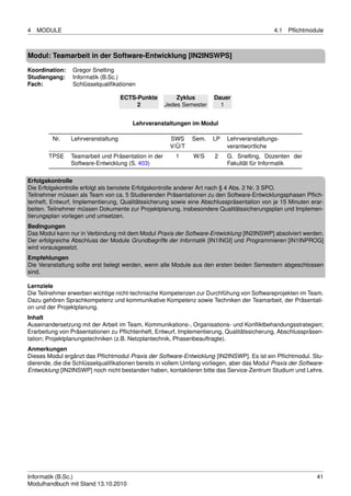 4   MODULE                                                                                    4.1   Pﬂichtmodule



Modul: Teamarbeit in der Software-Entwicklung [IN2INSWPS]

Koordination:    Gregor Snelting
Studiengang:     Informatik (B.Sc.)
Fach:            Schlüsselqualiﬁkationen

                                    ECTS-Punkte          Zyklus        Dauer
                                         2           Jedes Semester      1


                                        Lehrveranstaltungen im Modul

         Nr.    Lehrveranstaltung                     SWS     Sem.    LP    Lehrveranstaltungs-
                                                      V/Ü/T                 verantwortliche
        TPSE    Teamarbeit und Präsentation in der      1      W/S     2    G. Snelting, Dozenten der
                Software-Entwicklung (S. 403)                               Fakultät für Informatik

Erfolgskontrolle
Die Erfolgskontrolle erfolgt als benotete Erfolgskontrolle anderer Art nach § 4 Abs. 2 Nr. 3 SPO.
Teilnehmer müssen als Team von ca. 5 Studierenden Präsentationen zu den Software-Entwicklungsphasen Pﬂich-
tenheft, Entwurf, Implementierung, Qualitätssicherung sowie eine Abschlusspräsentation von je 15 Minuten erar-
beiten. Teilnehmer müssen Dokumente zur Projektplanung, insbesondere Qualitätssicherungsplan und Implemen-
tierungsplan vorlegen und umsetzen.
Bedingungen
Das Modul kann nur in Verbindung mit dem Modul Praxis der Software-Entwicklung [IN2INSWP] absolviert werden.
Der erfolgreiche Abschluss der Module Grundbegriffe der Informatik [IN1INGI] und Programmieren [IN1INPROG]
wird vorausgesetzt.
Empfehlungen
Die Veranstaltung sollte erst belegt werden, wenn alle Module aus den ersten beiden Semestern abgeschlossen
sind.

Lernziele
Die Teilnehmer erwerben wichtige nicht-technische Kompetenzen zur Durchfühung von Softwareprojekten im Team.
Dazu gehören Sprachkompetenz und kommunikative Kompetenz sowie Techniken der Teamarbeit, der Präsentati-
on und der Projektplanung.
Inhalt
Auseinandersetzung mit der Arbeit im Team, Kommunikations-, Organisations- und Konﬂiktbehandungsstrategien;
Erarbeitung von Präsentationen zu Pﬂichtenheft, Entwurf, Implementierung, Qualitätssicherung, Abschlusspräsen-
tation; Projektplanungstechniken (z.B. Netzplantechnik, Phasenbeauftragte).
Anmerkungen
Dieses Modul ergänzt das Pﬂichtmodul Praxis der Software-Entwicklung [IN2INSWP]. Es ist ein Pﬂichtmodul. Stu-
dierende, die die Schlüsselqualiﬁkationen bereits in vollem Umfang vorliegen, aber das Modul Praxis der Software-
Entwicklung [IN2INSWP] noch nicht bestanden haben, kontaktieren bitte das Service-Zentrum Studium und Lehre.




Informatik (B.Sc.)                                                                                            41
Modulhandbuch mit Stand 13.10.2010
 