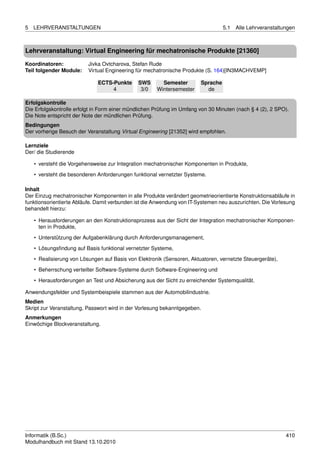 5   LEHRVERANSTALTUNGEN                                                           5.1   Alle Lehrveranstaltungen



Lehrveranstaltung: Virtual Engineering für mechatronische Produkte [21360]

Koordinatoren:            Jivka Ovtcharova, Stefan Rude
Teil folgender Module:    Virtual Engineering für mechatronische Produkte (S. 164)[IN3MACHVEMP]

                              ECTS-Punkte     SWS       Semester        Sprache
                                   4           3/0    Wintersemester      de

Erfolgskontrolle
Die Erfolgskontrolle erfolgt in Form einer mündlichen Prüfung im Umfang von 30 Minuten (nach § 4 (2), 2 SPO).
Die Note entspricht der Note der mündlichen Prüfung.
Bedingungen
Der vorherige Besuch der Veranstaltung Virtual Engineering [21352] wird empfohlen.

Lernziele
Der/ die Studierende

    • versteht die Vorgehensweise zur Integration mechatronischer Komponenten in Produkte,
    • versteht die besonderen Anforderungen funktional vernetzter Systeme.

Inhalt
Der Einzug mechatronischer Komponenten in alle Produkte verändert geometrieorientierte Konstruktionsabläufe in
funktionsorientierte Abläufe. Damit verbunden ist die Anwendung von IT-Systemen neu auszurichten. Die Vorlesung
behandelt hierzu:

    • Herausforderungen an den Konstruktionsprozess aus der Sicht der Integration mechatronischer Komponen-
      ten in Produkte,

    • Unterstützung der Aufgabenklärung durch Anforderungsmanagement,
    • Lösungsﬁndung auf Basis funktional vernetzter Systeme,
    • Realisierung von Lösungen auf Basis von Elektronik (Sensoren, Aktuatoren, vernetzte Steuergeräte),

    • Beherrschung verteilter Software-Systeme durch Software-Engineering und
    • Herausforderungen an Test und Absicherung aus der Sicht zu erreichender Systemqualität.

Anwendungsfelder und Systembeispiele stammen aus der Automobilindustrie.
Medien
Skript zur Veranstaltung, Passwort wird in der Vorlesung bekanntgegeben.
Anmerkungen
Einwöchige Blockveranstaltung.




Informatik (B.Sc.)                                                                                          410
Modulhandbuch mit Stand 13.10.2010
 