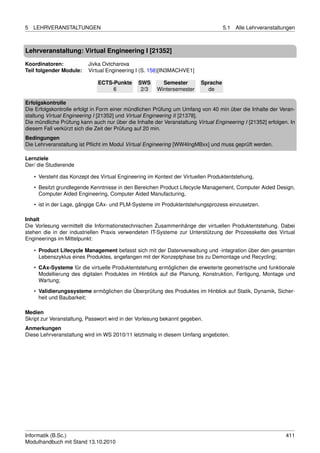 5   LEHRVERANSTALTUNGEN                                                            5.1   Alle Lehrveranstaltungen



Lehrveranstaltung: Virtual Engineering I [21352]

Koordinatoren:            Jivka Ovtcharova
Teil folgender Module:    Virtual Engineering I (S. 158)[IN3MACHVE1]

                              ECTS-Punkte      SWS       Semester        Sprache
                                   6            2/3    Wintersemester      de

Erfolgskontrolle
Die Erfolgskontrolle erfolgt in Form einer mündlichen Prüfung um Umfang von 40 min über die Inhalte der Veran-
staltung Virtual Engineering I [21352] und Virtual Engineering II [21378].
Die mündliche Prüfung kann auch nur über die Inhalte der Veranstaltung Virtual Engineering I [21352] erfolgen. In
diesem Fall verkürzt sich die Zeit der Prüfung auf 20 min.
Bedingungen
Die Lehrveranstaltung ist Pﬂicht im Modul Virtual Engineering [WW4IngMBxx] und muss geprüft werden.

Lernziele
Der/ die Studierende

    • Versteht das Konzept des Virtual Engineering im Kontext der Virtuellen Produktentstehung,
    • Besitzt grundlegende Kenntnisse in den Bereichen Product Lifecycle Management, Computer Aided Design,
      Computer Aided Engineering, Computer Aided Manufacturing,

    • ist in der Lage, gängige CAx- und PLM-Systeme im Produktentstehungsprozess einzusetzen.

Inhalt
Die Vorlesung vermittelt die Informationstechnischen Zusammenhänge der virtuellen Produktentstehung. Dabei
stehen die in der industriellen Praxis verwendeten IT-Systeme zur Unterstützung der Prozesskette des Virtual
Engineerings im Mittelpunkt:

    • Product Lifecycle Management befasst sich mit der Datenverwaltung und -integration über den gesamten
      Lebenszyklus eines Produktes, angefangen mit der Konzeptphase bis zu Demontage und Recycling;
    • CAx-Systeme für die virtuelle Produktentstehung ermöglichen die erweiterte geometrische und funktionale
      Modellierung des digitalen Produktes im Hinblick auf die Planung, Konstruktion, Fertigung, Montage und
      Wartung;
    • Validierungssysteme ermöglichen die Überprüfung des Produktes im Hinblick auf Statik, Dynamik, Sicher-
      heit und Baubarkeit;

Medien
Skript zur Veranstaltung, Passwort wird in der Vorlesung bekannt gegeben.
Anmerkungen
Diese Lehrveranstaltung wird im WS 2010/11 letztmalig in diesem Umfang angeboten.




Informatik (B.Sc.)                                                                                           411
Modulhandbuch mit Stand 13.10.2010
 