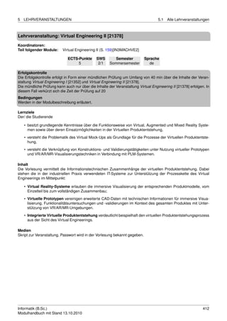 5   LEHRVERANSTALTUNGEN                                                            5.1   Alle Lehrveranstaltungen



Lehrveranstaltung: Virtual Engineering II [21378]

Koordinatoren:
Teil folgender Module:    Virtual Engineering II (S. 159)[IN3MACHVE2]

                             ECTS-Punkte      SWS        Semester           Sprache
                                  5            2/1    Sommersemester          de

Erfolgskontrolle
Die Erfolgskontrolle erfolgt in Form einer mündlichen Prüfung um Umfang von 40 min über die Inhalte der Veran-
staltung Virtual Engineering I [21352] und Virtual Engineering II [21378].
Die mündliche Prüfung kann auch nur über die Inhalte der Veranstaltung Virtual Engineering II [21378] erfolgen. In
diesem Fall verkürzt sich die Zeit der Prüfung auf 20
Bedingungen
Werden in der Modulbeschreibung erläutert.

Lernziele
Der/ die Studierende

    • besitzt grundlegende Kenntnisse über die Funktionsweise von Virtual, Augmented und Mixed Reality Syste-
      men sowie über deren Einsatzmöglichkeiten in der Virtuellen Produktentstehung,
    • versteht die Problematik des Virtual Mock-Ups als Grundlage für die Prozesse der Virtuellen Produktentste-
      hung,

    • versteht die Verknüpfung von Konstruktions- und Validierungstätigkeiten unter Nutzung virtueller Prototypen
      und VR/AR/MR-Visualisierungstechniken in Verbindung mit PLM-Systemen.

Inhalt
Die Vorlesung vermittelt die Informationstechnischen Zusammenhänge der virtuellen Produktentstehung. Dabei
stehen die in der industriellen Praxis verwendeten IT-Systeme zur Unterstützung der Prozesskette des Virtual
Engineerings im Mittelpunkt:

    • Virtual Reality-Systeme erlauben die immersive Visualisierung der entsprechenden Produktmodelle, vom
      Einzelteil bis zum vollständigen Zusammenbau;

    • Virtuelle Prototypen vereinigen erweiterte CAD-Daten mit technischen Informationen für immersive Visua-
      lisierung, Funktionalitätsuntersuchungen und -validierungen im Kontext des gesamten Produktes mit Unter-
      stützung von VR/AR/MR-Umgebungen.
    • Integrierte Virtuelle Produktentstehung verdeutlicht beispielhaft den virtuellen Produktentstehungsprozess
      aus der Sicht des Virtual Engineerings.

Medien
Skript zur Veranstaltung, Passwort wird in der Vorlesung bekannt gegeben.




Informatik (B.Sc.)                                                                                            412
Modulhandbuch mit Stand 13.10.2010
 