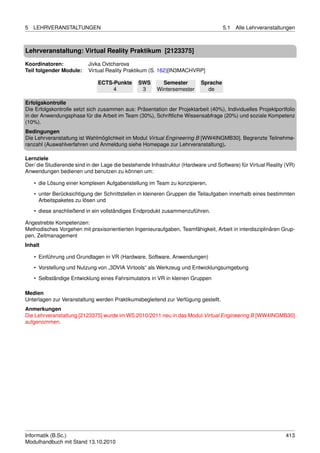 5   LEHRVERANSTALTUNGEN                                                             5.1   Alle Lehrveranstaltungen



Lehrveranstaltung: Virtual Reality Praktikum [2123375]

Koordinatoren:            Jivka Ovtcharova
Teil folgender Module:    Virtual Reality Praktikum (S. 162)[IN3MACHVRP]

                               ECTS-Punkte      SWS       Semester        Sprache
                                    4            3      Wintersemester      de

Erfolgskontrolle
Die Erfolgskontrolle setzt sich zusammen aus: Präsentation der Projektarbeit (40%), Individuelles Projektportfolio
in der Anwendungsphase für die Arbeit im Team (30%), Schriftliche Wissensabfrage (20%) und soziale Kompetenz
(10%).
Bedingungen
Die Lehrveranstaltung ist Wahlmöglichkeit im Modul Virtual Engineering B [WW4INGMB30]. Begrenzte Teilnehme-
ranzahl (Auswahlverfahren und Anmeldung siehe Homepage zur Lehrveranstaltung).

Lernziele
Der/ die Studierende sind in der Lage die bestehende Infrastruktur (Hardware und Software) für Virtual Reality (VR)
Anwendungen bedienen und benutzen zu können um:

    • die Lösung einer komplexen Aufgabenstellung im Team zu konzipieren,
    • unter Berücksichtigung der Schnittstellen in kleineren Gruppen die Teilaufgaben innerhalb eines bestimmten
      Arbeitspaketes zu lösen und

    • diese anschließend in ein vollständiges Endprodukt zusammenzuführen.

Angestrebte Kompetenzen:
Methodisches Vorgehen mit praxisorientierten Ingenieuraufgaben, Teamfähigkeit, Arbeit in interdisziplinären Grup-
pen, Zeitmanagement
Inhalt

    • Einführung und Grundlagen in VR (Hardware, Software, Anwendungen)
    • Vorstellung und Nutzung von „3DVIA Virtools“ als Werkzeug und Entwicklungsumgebung

    • Selbständige Entwicklung eines Fahrsimulators in VR in kleinen Gruppen

Medien
Unterlagen zur Veranstaltung werden Praktikumsbegleitend zur Verfügung gestellt.
Anmerkungen
Die Lehrveranstaltung [2123375] wurde im WS 2010/2011 neu in das Modul Virtual Engineering B [WW4INGMB30]
aufgenommen.




Informatik (B.Sc.)                                                                                             413
Modulhandbuch mit Stand 13.10.2010
 