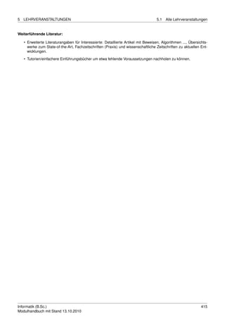 5   LEHRVERANSTALTUNGEN                                                              5.1   Alle Lehrveranstaltungen


Weiterführende Literatur:

    • Erweiterte Literaturangaben für Interessierte: Detaillierte Artikel mit Beweisen, Algorithmen ..., Übersichts-
      werke zum State-of-the-Art, Fachzeitschriften (Praxis) und wissenschaftliche Zeitschriften zu aktuellen Ent-
      wicklungen.

    • Tutorien/einfachere Einführungsbücher um etwa fehlende Voraussetzungen nachholen zu können.




Informatik (B.Sc.)                                                                                              415
Modulhandbuch mit Stand 13.10.2010
 