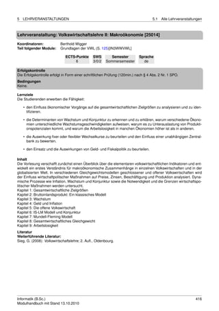 5   LEHRVERANSTALTUNGEN                                                             5.1   Alle Lehrveranstaltungen



Lehrveranstaltung: Volkswirtschaftslehre II: Makroökonomie [25014]

Koordinatoren:             Berthold Wigger
Teil folgender Module:     Grundlagen der VWL (S. 125)[IN3WWVWL]

                              ECTS-Punkte      SWS        Semester          Sprache
                                   6           3/0/2   Sommersemester         de

Erfolgskontrolle
Die Erfolgskontrolle erfolgt in Form einer schriftlichen Prüfung (120min.) nach § 4 Abs. 2 Nr. 1 SPO.
Bedingungen
Keine.

Lernziele
Die Studierenden erwerben die Fähigkeit:

    • den Einﬂuss ökonomischer Vorgänge auf die gesamtwirtschaftlichen Zielgrößen zu analysieren und zu iden-
      tiﬁzieren.

    • die Determinanten von Wachstum und Konjunktur zu erkennen und zu erklären, warum verschiedene Ökono-
      mien unterschiedliche Wachstumsgeschwindigkeiten aufweisen, warum es zu Unterauslastung von Produkti-
      onspotenzialen kommt, und warum die Arbeitslosigkeit in manchen Ökonomien höher ist als in anderen.

    • die Auswirkung ﬁxer oder ﬂexibler Wechselkurse zu beurteilen und den Einﬂuss einer unabhängigen Zentral-
      bank zu bewerten.

    • den Einsatz und die Auswirkungen von Geld- und Fiskalpolitik zu beurteilen.

Inhalt
Die Vorlesung verschafft zunächst einen Überblick über die elementaren volkswirtschaftlichen Indikatoren und ent-
wickelt ein erstes Verständnis für makroökonomische Zusammenhänge in einzelnen Volkswirtschaften und in der
globalisierten Welt. In verschiedenen Gleichgewichtsmodellen geschlossener und offener Volkswirtschaften wird
der Einﬂuss wirtschaftpolitscher Maßnahmen auf Preise, Zinsen, Beschäftigung und Produktion analysiert. Dyna-
mische Prozesse wie Inﬂation, Wachstum und Konjunktur sowie die Notwendigkeit und die Grenzen wirtschaftspo-
litischer Maßnahmen werden untersucht.
Kapitel 1: Gesamtwirtschaftliche Zielgrößen
Kapitel 2: Bruttoinlandsprodukt: Ein klassisches Modell
Kapitel 3: Wachstum
Kapitel 4: Geld und Inﬂation
Kapitel 5: Die offene Volkswirtschaft
Kapitel 6: IS-LM Modell und Konjunktur
Kapitel 7: Mundell-Fleming Modell
Kapitel 8: Gesamtwirtschaftliches Gleichgewicht
Kapitel 9: Arbeitslosigkeit
Literatur
Weiterführende Literatur:
Sieg, G. (2008): Volkswirtschaftslehre; 2. Auﬂ., Oldenbourg.




Informatik (B.Sc.)                                                                                            416
Modulhandbuch mit Stand 13.10.2010
 