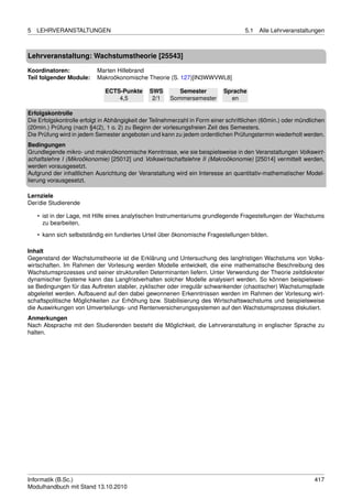5   LEHRVERANSTALTUNGEN                                                             5.1   Alle Lehrveranstaltungen



Lehrveranstaltung: Wachstumstheorie [25543]

Koordinatoren:             Marten Hillebrand
Teil folgender Module:     Makroökonomische Theorie (S. 127)[IN3WWVWL8]

                              ECTS-Punkte      SWS        Semester          Sprache
                                  4,5           2/1    Sommersemester         en

Erfolgskontrolle
Die Erfolgskontrolle erfolgt in Abhängigkeit der Teilnehmerzahl in Form einer schriftlichen (60min.) oder mündlichen
(20min.) Prüfung (nach §4(2), 1 o. 2) zu Beginn der vorlesungsfreien Zeit des Semesters.
Die Prüfung wird in jedem Semester angeboten und kann zu jedem ordentlichen Prüfungstermin wiederholt werden.
Bedingungen
Grundlegende mikro- und makroökonomische Kenntnisse, wie sie beispielsweise in den Veranstaltungen Volkswirt-
schaftslehre I (Mikroökonomie) [25012] und Volkswirtschaftslehre II (Makroökonomie) [25014] vermittelt werden,
werden vorausgesetzt.
Aufgrund der inhaltlichen Ausrichtung der Veranstaltung wird ein Interesse an quantitativ-mathematischer Model-
lierung vorausgesetzt.

Lernziele
Der/die Studierende

    • ist in der Lage, mit Hilfe eines analytischen Instrumentariums grundlegende Fragestellungen der Wachstums
      zu bearbeiten,
    • kann sich selbstständig ein fundiertes Urteil über ökonomische Fragestellungen bilden.

Inhalt
Gegenstand der Wachstumstheorie ist die Erklärung und Untersuchung des langfristigen Wachstums von Volks-
wirtschaften. Im Rahmen der Vorlesung werden Modelle entwickelt, die eine mathematische Beschreibung des
Wachstumsprozesses und seiner strukturellen Determinanten liefern. Unter Verwendung der Theorie zeitdiskreter
dynamischer Systeme kann das Langfristverhalten solcher Modelle analysiert werden. So können beispielswei-
se Bedingungen für das Auftreten stabiler, zyklischer oder irregulär schwankender (chaotischer) Wachstumspfade
abgeleitet werden. Aufbauend auf den dabei gewonnenen Erkenntnissen werden im Rahmen der Vorlesung wirt-
schaftspolitische Möglichkeiten zur Erhöhung bzw. Stabilisierung des Wirtschaftswachstums und beispielsweise
die Auswirkungen von Umverteilungs- und Rentenversicherungssystemen auf den Wachstumsprozess diskutiert.
Anmerkungen
Nach Absprache mit den Studierenden besteht die Möglichkeit, die Lehrveranstaltung in englischer Sprache zu
halten.




Informatik (B.Sc.)                                                                                              417
Modulhandbuch mit Stand 13.10.2010
 