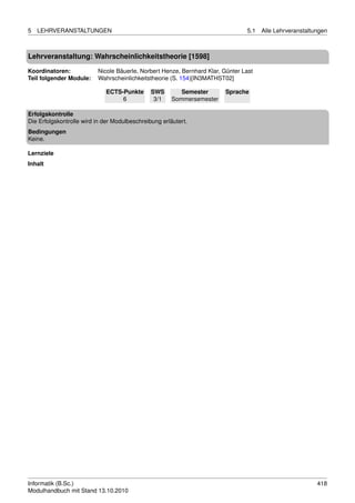 5   LEHRVERANSTALTUNGEN                                                         5.1   Alle Lehrveranstaltungen



Lehrveranstaltung: Wahrscheinlichkeitstheorie [1598]

Koordinatoren:            Nicole Bäuerle, Norbert Henze, Bernhard Klar, Günter Last
Teil folgender Module:    Wahrscheinlichkeitstheorie (S. 154)[IN3MATHST02]

                             ECTS-Punkte       SWS        Semester      Sprache
                                  6             3/1    Sommersemester

Erfolgskontrolle
Die Erfolgskontrolle wird in der Modulbeschreibung erläutert.
Bedingungen
Keine.

Lernziele
Inhalt




Informatik (B.Sc.)                                                                                        418
Modulhandbuch mit Stand 13.10.2010
 