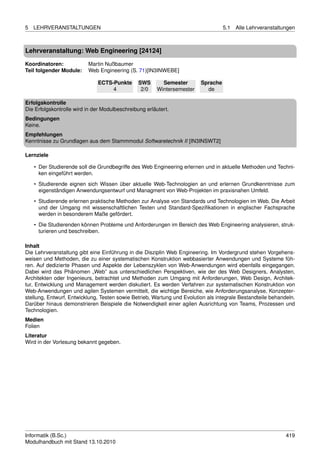 5   LEHRVERANSTALTUNGEN                                                            5.1   Alle Lehrveranstaltungen



Lehrveranstaltung: Web Engineering [24124]

Koordinatoren:            Martin Nußbaumer
Teil folgender Module:    Web Engineering (S. 71)[IN3INWEBE]

                              ECTS-Punkte       SWS       Semester       Sprache
                                   4             2/0    Wintersemester     de

Erfolgskontrolle
Die Erfolgskontrolle wird in der Modulbeschreibung erläutert.
Bedingungen
Keine.
Empfehlungen
Kenntnisse zu Grundlagen aus dem Stammmodul Softwaretechnik II [IN3INSWT2]

Lernziele

    • Der Studierende soll die Grundbegriffe des Web Engineering erlernen und in aktuelle Methoden und Techni-
      ken eingeführt werden.
    • Studierende eignen sich Wissen über aktuelle Web-Technologien an und erlernen Grundkenntnisse zum
      eigenständigen Anwendungsentwurf und Managment von Web-Projekten im praxisnahen Umfeld.

    • Studierende erlernen praktische Methoden zur Analyse von Standards und Technologien im Web. Die Arbeit
      und der Umgang mit wissenschaftlichen Texten und Standard-Speziﬁkationen in englischer Fachsprache
      werden in besonderem Maße gefördert.
    • Die Studierenden können Probleme und Anforderungen im Bereich des Web Engineering analysieren, struk-
      turieren und beschreiben.

Inhalt
Die Lehrveranstaltung gibt eine Einführung in die Disziplin Web Engineering. Im Vordergrund stehen Vorgehens-
weisen und Methoden, die zu einer systematischen Konstruktion webbasierter Anwendungen und Systeme füh-
ren. Auf dedizierte Phasen und Aspekte der Lebenszyklen von Web-Anwendungen wird ebenfalls eingegangen.
Dabei wird das Phänomen „Web” aus unterschiedlichen Perspektiven, wie der des Web Designers, Analysten,
Architekten oder Ingenieurs, betrachtet und Methoden zum Umgang mit Anforderungen, Web Design, Architek-
tur, Entwicklung und Management werden diskutiert. Es werden Verfahren zur systematischen Konstruktion von
Web-Anwendungen und agilen Systemen vermittelt, die wichtige Bereiche, wie Anforderungsanalyse, Konzepter-
stellung, Entwurf, Entwicklung, Testen sowie Betrieb, Wartung und Evolution als integrale Bestandteile behandeln.
Darüber hinaus demonstrieren Beispiele die Notwendigkeit einer agilen Ausrichtung von Teams, Prozessen und
Technologien.
Medien
Folien
Literatur
Wird in der Vorlesung bekannt gegeben.




Informatik (B.Sc.)                                                                                           419
Modulhandbuch mit Stand 13.10.2010
 