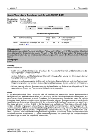 4   MODULE                                                                                       4.1   Pﬂichtmodule



Modul: Theoretische Grundlagen der Informatik [IN2INTHEOG]

Koordination:    Dorothea Wagner
Studiengang:     Informatik (B.Sc.)
Fach:            Theoretische Informatik

                          ECTS-Punkte                   Zyklus                     Dauer
                               6            Jedes 2. Semester, Wintersemester        1


                                         Lehrveranstaltungen im Modul

         Nr.     Lehrveranstaltung                      SWS      Sem.    LP    Lehrveranstaltungs-
                                                        V/Ü/T                  verantwortliche
        24005    Theoretische Grundlagen der Infor-      3/1      W       6    D. Wagner
                 matik (S. 405)

Erfolgskontrolle
Die Erfolgskontrolle erfolgt in Form einer schriftlichen Prüfung nach § 4 Abs. 2 Nr. 1 SPO Es besteht die Möglichkeit
einen Übungsschein (Erfolgskontrolle anderer Art nach §4 Abs. 2 Nr. 3 SPO) zu erwerben. Für diesen werden
Bonuspunkte vergeben, die auf eine bestandene Klausur angerechnet werden. Die Modulnote ist die Note der
Klausur.
Bedingungen
Keine.

Lernziele
Der/die Studierende

    • besitzt einen vertieften Einblick in die Grundlagen der Theoretischen Informatik und beherrscht deren Be-
      rechnungsmodelle und Beweistechniken,
    • versteht die Grenzen und Möglichkeiten der Informatik in Bezug auf die Lösung von deﬁnierbaren aber nur
      bedingt berechenbaren Problemen,

    • abstrahiert grundlegende Aspekte der Informatik von konkreten Gegebenheiten wie konkreten Rechnern oder
      Programmiersprachen und formuliert darüber allgemeingültige Aussagen über die Lösbarkeit von Problemen,
    • ist in der Lage, die erlernten Beweistechniken bei der Speziﬁkation von Systemen der Informatik und für den
      systematischen Entwurf von Programmen und Algorithmen anzuwenden.

Inhalt
Es gibt wichtige Probleme, deren Lösung sich zwar klar deﬁnieren läßt aber die man niemals wird systematisch
berechnen können. Andere Probleme lassen sich “vermutlich” nur durch systematisches Ausprobieren lösen. An-
dere Themen dieser Vorlesungen legen die Grundlagen für Schaltkreisentwurf, Compilerbau, uvam. Die meisten
Ergebnisse dieser Vorlesung werden rigoros bewiesen. Die dabei erlernten Beweistechniken sind wichtig für die
Speziﬁkation von Systemen der Informatik und für den systematischen Entwurf von Programmen und Algorithmen.
Das Modul gibt einen vertieften Einblick in die Grundlagen und Methoden der Theoretischen Informatik. Insbe-
sondere wird dabei eingegangen auf grundlegende Eigenschaften Formaler Sprachen als Grundlagen von Pro-
grammiersprachen und Kommunikationsprotokollen (regulär, kontextfrei, Chomsky-Hierarchie), Maschinenmodelle
(endliche Automaten, Kellerautomaten, Turingmaschinen, Nichtdeterminismus, Bezug zu Familien formaler Spra-
chen), Äquivalenz aller hinreichend mächtigen Berechnungsmodelle (Churchsche These), Nichtberechenbarkeit
wichtiger Funktionen (Halteproblem,...), Gödels Unvollständigkeitssatz und Einführung in die Komplexitätstheorie
(NP-vollständige Probleme und polynomiale Reduktionen).




Informatik (B.Sc.)                                                                                                42
Modulhandbuch mit Stand 13.10.2010
 