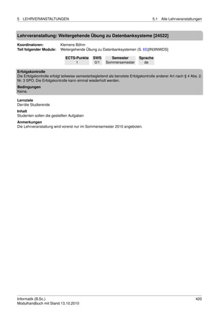 5   LEHRVERANSTALTUNGEN                                                             5.1   Alle Lehrveranstaltungen



Lehrveranstaltung: Weitergehende Übung zu Datenbanksysteme [24522]

Koordinatoren:             Klemens Böhm
Teil folgender Module:     Weitergehende Übung zu Datenbanksystemen (S. 65)[IN3INWDS]

                              ECTS-Punkte      SWS        Semester          Sprache
                                   1            0/1    Sommersemester         de

Erfolgskontrolle
Die Erfolgskontrolle erfolgt teilweise semesterbegleitend als benotete Erfolgskontrolle anderer Art nach § 4 Abs. 2.
Nr. 3 SPO. Die Erfolgskontrolle kann einmal wiederholt werden.
Bedingungen
Keine.

Lernziele
Der/die Studierende
Inhalt
Studenten sollen die gestellten Aufgaben
Anmerkungen
Die Lehrveranstaltung wird vorerst nur im Sommersemester 2010 angeboten.




Informatik (B.Sc.)                                                                                              420
Modulhandbuch mit Stand 13.10.2010
 