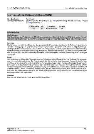 5   LEHRVERANSTALTUNGEN                                                               5.1   Alle Lehrveranstaltungen



Lehrveranstaltung: Wettbewerb in Netzen [26240]

Koordinatoren:             Kay Mitusch
Teil folgender Module:     Spieltheoretische Anwendungen (S. 131)[IN3WWVWL5], Mikroökonomische Theorie
                           (S. 126)[IN3WWVWL6]

                               ECTS-Punkte       SWS       Semester         Sprache
                                   4,5            2/1    Wintersemester       de

Erfolgskontrolle
Bedingungen
Grundkenntnisse und Fertigkeiten der Mikroökonomie aus einem Bachelorstudium der Ökonomie werden voraus-
gesetzt. Besonders hilfreich, aber nicht notwendig: Industrieökonomie und Principal-Agent- oder Vertragstheorie.

Lernziele
Die Vorlesung vermittelt den Studenten das grundlegende ökonomische Verständnis für Netzwerkindustrien wie
Telekom-, Versorgungs-, IT- und Verkehrssektoren. Sie bereitet die Studenten auch auf einen möglichen Berufs-
einstieg in Netzwerkindustrien vor. Der Student soll eine plastische Vorstellung der besonderen Charakteristika
von Netzwerkindustrien hinsichtlich Planung, Wettbewerb, Wettbewerbsverzerrung und staatlichem Eingriff bekom-
men. Er soll in der Lage sein, abstrakte Konzepte und formale Methoden auf diese Anwendungsfelder übertragen
zu können.
Inhalt
Netzwerkindustrien bilden das Rückgrad moderner Volkswirtschaften. Hierzu zählen u.a. Verkehrs-, Versorgungs-
oder Kommunikationsnetzwerke. Die Vorlesung stellt die ökonomischen Grundlagen der Netzwerkindustrien dar.
Die Planung von Netzwerken unterliegt höheren Komplexitätsanforderungen. Komplexe Interdependenzen zeich-
nen zudem auch die Wettbewerbsformen auf bzw. mit Netzwerken aus: Netzwerkeffekte, Skaleneffekte, Effekte
vertikaler Integration, Wechselkosten, Standardisierung, Kompatibilität usw. treten in diesen Sektoren verstärkt und
in Kombination auf. Hinzu kommen staatliche Eingriffe, die teils wettbewerbspolitisch, teils industriepolitisch inten-
diert sind. Alle diese Themen werden in der Vorlesung angesprochen, analysiert und durch zahlreiche praktische
Beispiele illustriert und abgerundet.
Literatur
Literatur und Skripte werden in der Veranstaltung angegeben.




Informatik (B.Sc.)                                                                                                421
Modulhandbuch mit Stand 13.10.2010
 