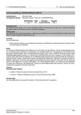5   LEHRVERANSTALTUNGEN                                                              5.1   Alle Lehrveranstaltungen



Lehrveranstaltung: Wohlfahrtstheorie [25517]

Koordinatoren:             Clemens Puppe
Teil folgender Module:     Mikroökonomische Theorie (S. 126)[IN3WWVWL6]

                              ECTS-Punkte      SWS        Semester         Sprache
                                  4.5           2/1    Sommersemester        de

Erfolgskontrolle
Die Erfolgskontrolle erfolgt in Form einer schriftlichen (60min.) Prüfung nach § 4 Abs. 2 Nr. 1 SPO am Ende des
Semesters sowie am Ende des auf die LV folgenden Semesters.
Bedingungen
Die Veranstaltungen Volkswirtschaftslehre I (Mikroökonomie) [25012] und Volkswirtschaftslehre II (Makroökonomie)
[25014] müssen erfolgreich abgeschlossen sein.

Lernziele
Der/die Studierende

    • beherrscht den Umgang mit grundlegenden Konzepten und Methoden der Wohlfahrtstheorie und kann diese
      auf reale Probleme anwenden.

Inhalt
Die Vorlesung Wohlfahrtstheorie beschäftigt sich mit der Frage nach der Efﬁzienz und den Verteilungseigenschaf-
ten von ökonomischen Allokationen, insbesondere von Marktgleichgewichten. Ausgangspunkt der Vorlesung sind
die beiden Wohlfahrtssätze: Das 1.Wohlfahrtstheorem besagt, dass (unter schwachen Voraussetzungen) jedes
Wettbewerbsgleichgewicht efﬁzient ist. Gemäß des 2.Wohlfahrtstheorems kann umgekehrt (unter stärkeren Vor-
aussetzungen) jede efﬁziente Allokation als ein Wettbewerbsgleichgewicht durch geeignete Wahl der Anfangsaus-
stattung erhalten werden. Anschließend werden die Begriffe der Neidfreiheit sowie das verwandte Konzept der
egalitären Äquivalenz im Rahmen der allgemeinen Gleichgewichtstheorie diskutiert. Der zweite Teil der Vorlesung
kreist um den Begriff der „sozialen Gerechtigkeit” (d.h. Verteilungsgerechtigkeit). Es werden die grundlegenden
Prinzipien des Utilitarismus, der Rawls’schen Theorie der Gerechtigkeit sowie John Roemers Theorie von Chan-
cengleichheit vorgestellt und kritisch beleuchtet.
Literatur
Weiterführende Literatur:

    • J. Rawls: A Theory of Justice. Harvard University Press (1971)
    • J. Roemer: Theories of Distributive Justice. Harvard University Press (1996)

Anmerkungen
Die Veranstaltung wird voraussichtlich wieder im Sommersemester 2011 angeboten.




Informatik (B.Sc.)                                                                                             422
Modulhandbuch mit Stand 13.10.2010
 