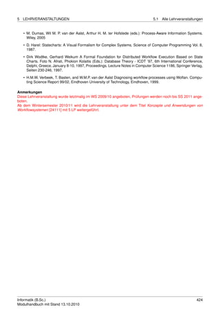 5   LEHRVERANSTALTUNGEN                                                           5.1   Alle Lehrveranstaltungen


    • M. Dumas, Wil M. P. van der Aalst, Arthur H. M. ter Hofstede (eds.): Process-Aware Information Systems.
      Wiley, 2005

    • D. Harel: Statecharts: A Visual Formalism for Complex Systems, Science of Computer Programming Vol. 8,
      1987.
    • Dirk Wodtke, Gerhard Weikum A Formal Foundation for Distributed Workﬂow Execution Based on State
      Charts. Foto N. Afrati, Phokion Kolaitis (Eds.): Database Theory - ICDT ’97, 6th International Conference,
      Delphi, Greece, January 8-10, 1997, Proceedings. Lecture Notes in Computer Science 1186, Springer Verlag,
      Seiten 230-246, 1997.
    • H.M.W. Verbeek, T. Basten, and W.M.P. van der Aalst Diagnosing workﬂow processes using Woﬂan. Compu-
      ting Science Report 99/02, Eindhoven University of Technology, Eindhoven, 1999.

Anmerkungen
Diese Lehrveranstaltung wurde letztmalig im WS 2009/10 angeboten, Prüfungen werden noch bis SS 2011 ange-
boten.
Ab dem Wintersemester 2010/11 wird die Lehrveranstaltung unter dem Titel Konzepte und Anwendungen von
Workﬂowsystemen [24111] mit 5 LP weitergeführt.




Informatik (B.Sc.)                                                                                          424
Modulhandbuch mit Stand 13.10.2010
 