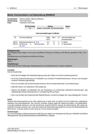 4   MODULE                                                                                   4.1   Pﬂichtmodule



Modul: Kommunikation und Datenhaltung [IN2INKD]

Koordination:    Klemens Böhm, Martina Zitterbart
Studiengang:     Informatik (B.Sc.)
Fach:            Praktische Informatik

                        ECTS-Punkte                   Zyklus                     Dauer
                             8           Jedes 2. Semester, Sommersemester         1


                                       Lehrveranstaltungen im Modul

         Nr.    Lehrveranstaltung                     SWS      Sem.   LP   Lehrveranstaltungs-
                                                      V/Ü/T                verantwortliche
        24516   Datenbanksysteme (S. 214)                2/1    S      4   K. Böhm
        24519   Einführung   in   Rechnernetze           2/1    S      4   H. Hartenstein
                (S. 231)

Erfolgskontrolle
Die Erfolgskontrolle erfolgt in Form einer schriftlichen Prüfung im Umfang von 90 Minuten gemäß § 4 Abs. 2 Nr. 1
SPO.
Die Modulnote ist die Note der schriftlichen Prüfung.
Bedingungen
Keine.
Empfehlungen
Kenntnisse aus den Vorlesungen Betriebssysteme und Softwaretechnik I werden empfohlen.

Lernziele
Der/die Studierende

    • kennt die Grundlagen der Datenübertragung sowie den Aufbau von Kommunikationssystemen,

    • ist mit der Zusammensetzung von Protokollen aus einzelnen Protokollmechanismen vertraut und konzipiert
      einfache Protokolle eigenständig,
    • kennt und versteht das Zusammenspiel einzelner Kommunikationsschichten und Anwendungen,
    • stellt den Nutzen von Datenbank-Technologie dar,

    • deﬁniert die Modelle und Methoden bei der Entwicklung von funktionalen Datenbank-Anwendungen, legt
      selbstständig einfache Datenbanken an und tätigt Zugriffe auf diese,
    • kennt und versteht die entsprechenden Begrifﬂichkeiten und die Grundlagen der zugrundeliegenden Theorie.

Inhalt
Verteilte Informationssysteme sind nichts anderes als zu jeder Zeit von jedem Ort durch jedermann zugängliche,
weltweite Informationsbestände. Den räumlich verteilten Zugang regelt die Telekommunikation, die Bestandsfüh-
rung über beliebige Zeiträume und das koordinierte Zusammenführen besorgt die Datenhaltung. Wer global ab-
laufende Prozesse verstehen will, muss also sowohl die Datenübertragungsechnik als auch die Datenbanktechnik
beherrschen, und dies sowohl einzeln als auch in ihrem Zusammenspiel.
Anmerkungen
Zur Lehrveranstaltung Datenbanksysteme [24516] ist es möglich als weitergehende Übung im Wahlfach das Modul
Weitergehende Übung Datenbanksysteme [IN3INWDS] zu belegen.




Informatik (B.Sc.)                                                                                           43
Modulhandbuch mit Stand 13.10.2010
 