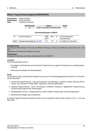 4   MODULE                                                                                     4.1   Pﬂichtmodule



Modul: Programmierparadigmen [IN3INPROGP]

Koordination:     Gregor Snelting
Studiengang:      Informatik (B.Sc.)
Fach:             Praktische Informatik

                          ECTS-Punkte                   Zyklus                    Dauer
                               6            Jedes 2. Semester, Wintersemester       1


                                          Lehrveranstaltungen im Modul

          Nr.    Lehrveranstaltung                     SWS      Sem.    LP   Lehrveranstaltungs-
                                                       V/Ü/T                 verantwortliche
         24030   Programmierparadigmen (S. 330)         3/1      W      6    G. Snelting, R. Reussner

Erfolgskontrolle
Die Erfolgskontrolle erfolgt in Form einer schriftlichen Prüfung im Umfang von 90 Minuten nach § 4 Abs. 2 Nr. 1 der
SPO.
Modulnote ist die Note der schriftlichen Prüfung.
Bedingungen
Erfolgreicher Abschluss des Moduls Softwaretechnik I [IN1INSWT1].

Lernziele
Der/Die Studierenden erlernen

     • Grundlagen und Anwendung von funktionaler Programmierung, Logischer Programmierung, Parallelprogram-
       mierung;
     • elementare Grundlagen des Übersetzerbaus.

Inhalt
Die Teilnehmer sollen nichtimperative Programmierung und ihre Anwendungsgebiete kennenlernen. Im einzelnen
werden behandelt:

    1. Funktionale Programmierung - rekursive Funktionen und Datentypen, Funktionen höherer Ordnung, Kombi-
       natoren, lazy Evaluation, lambda-Kalkül, Typsysteme, Anwendungsbeispiele.

    2. Logische Programmierung - Terme, Hornklauseln, Uniﬁkation, Resolution, regelbasierte Programmierung,
       constraint logic programming, Anwendungen.
    3. Parallelprogrammierung - message passing, verteilte Software, Aktorkonzept, Anwendungsbeispiele.
    4. Elementare Grundlagen des Compilerbaus.

Es werden folgende Programmiersprachen (teils nur kurz) vorgestellt: Haskell, Scala, Prolog, CLP, C++, X10, Java
Byte Code.




Informatik (B.Sc.)                                                                                              45
Modulhandbuch mit Stand 13.10.2010
 