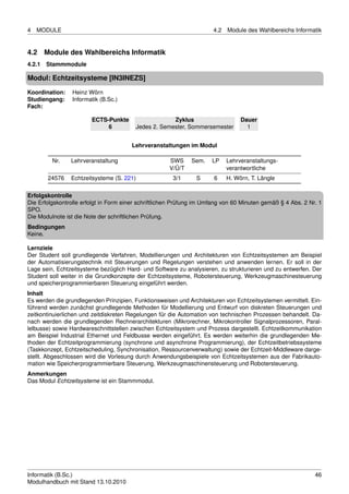 4   MODULE                                                            4.2   Module des Wahlbereichs Informatik


4.2   Module des Wahlbereichs Informatik
4.2.1 Stammmodule

Modul: Echtzeitsysteme [IN3INEZS]
Koordination:    Heinz Wörn
Studiengang:     Informatik (B.Sc.)
Fach:

                        ECTS-Punkte                   Zyklus                     Dauer
                             6           Jedes 2. Semester, Sommersemester         1


                                       Lehrveranstaltungen im Modul

         Nr.    Lehrveranstaltung                     SWS     Sem.    LP    Lehrveranstaltungs-
                                                      V/Ü/T                 verantwortliche
       24576    Echtzeitsysteme (S. 221)               3/1      S      6    H. Wörn, T. Längle

Erfolgskontrolle
Die Erfolgskontrolle erfolgt in Form einer schriftlichen Prüfung im Umfang von 60 Minuten gemäß § 4 Abs. 2 Nr. 1
SPO.
Die Modulnote ist die Note der schriftlichen Prüfung.
Bedingungen
Keine.

Lernziele
Der Student soll grundlegende Verfahren, Modellierungen und Architekturen von Echtzeitsystemen am Beispiel
der Automatisierungstechnik mit Steuerungen und Regelungen verstehen und anwenden lernen. Er soll in der
Lage sein, Echtzeitsysteme bezüglich Hard- und Software zu analysieren, zu strukturieren und zu entwerfen. Der
Student soll weiter in die Grundkonzepte der Echtzeitsysteme, Robotersteuerung, Werkzeugmaschinesteuerung
und speicherprogrammierbaren Steuerung eingeführt werden.
Inhalt
Es werden die grundlegenden Prinzipien, Funktionsweisen und Architekturen von Echtzeitsystemen vermittelt. Ein-
führend werden zunächst grundlegende Methoden für Modellierung und Entwurf von diskreten Steuerungen und
zeitkontinuierlichen und zeitdiskreten Regelungen für die Automation von technischen Prozessen behandelt. Da-
nach werden die grundlegenden Rechnerarchitekturen (Mikrorechner, Mikrokontroller Signalprozessoren, Paral-
lelbusse) sowie Hardwareschnittstellen zwischen Echtzeitsystem und Prozess dargestellt. Echtzeitkommunikation
am Beispiel Industrial Ethernet und Feldbusse werden eingeführt. Es werden weiterhin die grundlegenden Me-
thoden der Echtzeitprogrammierung (synchrone und asynchrone Programmierung), der Echtzeitbetriebssysteme
(Taskkonzept, Echtzeitscheduling, Synchronisation, Ressourcenverwaltung) sowie der Echtzeit-Middleware darge-
stellt. Abgeschlossen wird die Vorlesung durch Anwendungsbeispiele von Echtzeitsystemen aus der Fabrikauto-
mation wie Speicherprogrammierbare Steuerung, Werkzeugmaschinensteuerung und Robotersteuerung.
Anmerkungen
Das Modul Echtzeitsysteme ist ein Stammmodul.




Informatik (B.Sc.)                                                                                           46
Modulhandbuch mit Stand 13.10.2010
 