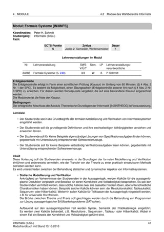 4   MODULE                                                              4.2   Module des Wahlbereichs Informatik



Modul: Formale Systeme [IN3INFS]
Koordination:    Peter H. Schmitt
Studiengang:     Informatik (B.Sc.)
Fach:

                          ECTS-Punkte                  Zyklus                     Dauer
                               6           Jedes 2. Semester, Wintersemester        1


                                         Lehrveranstaltungen im Modul

         Nr.     Lehrveranstaltung                     SWS      Sem.    LP    Lehrveranstaltungs-
                                                       V/Ü/T                  verantwortliche
        24086    Formale Systeme (S. 240)                3/2     W       6    P. Schmitt

Erfolgskontrolle
Die Erfolgskontrolle erfolgt in Form einer schriftlichen Prüfung (Klausur) im Umfang von 60 Minuten, (§ 4 Abs. 2
Nr. 1 der SPO). Es besteht die Möglichkeit, einen Übungsschein (Erfolgskontrolle anderer Art nach § 4 Abs. 2 Nr.
3 SPO) zu erwerben. Für diesen werden Bonuspunkte vergeben, die auf eine bestandene Klausur angerechnet
werden.
Die Modulnote ist die Note der Klausur.
Bedingungen
Der erfolgreiche Abschluss des Moduls Theoretische Grundlagen der Informatik [IN2INTHEOG] ist Voraussetzung.

Lernziele

    • Der Studierende soll in die Grundbegriffe der formalen Modellierung und Veriﬁkation von Informatiksystemen
      eingeführt werden.
    • Der Studierende soll die grundlegende Deﬁnitionen und ihre wechselseitigen Abhängigkeiten verstehen und
      anwenden lernen.
    • Der Studierende soll für kleine Beispiele eigenständige Lösungen von Speziﬁkationsaufgaben ﬁnden können,
      gegebenfalls mit Unterstützung entsprechender Softwarewerkzeuge.
    • Der Studierende soll für kleine Beispiele selbständig Veriﬁkationsaufgaben lösen können, gegebenfalls mit
      Unterstützung entsprechender Softwarewerkzeuge.

Inhalt
Diese Vorlesung soll die Studierenden einerseits in die Grundlagen der formalen Modellierung und Veriﬁkation
einführen und andererseits vermitteln, wie der Transfer von der Theorie zu einer praktisch einsetzbaren Methode
betrieben werden kann.
Es wird unterschieden zwischen der Behandlung statischer und dynamischer Aspekte von Informatiksystemen.

    • Statische Modellierung und Veriﬁkation
      Anknüpfend an Vorkenntnisse der Studierenden in der Aussagenlogik, werden Kalküle für die aussagenlo-
      gische Deduktion vorgestellt und Beweise für deren Korrektheit und Vollständigkeit besprochen. Es soll den
      Studierenden vermittelt werden, dass solche Kalküle zwar alle dasselbe Problem lösen, aber unterschiedliche
      Charakteristiken haben können. Beispiele solcher Kalküle können sein: der Resolutionskalkül. Tableaukalkül,
      Sequenzen- oder Hilbertkalkül. Weiterhin sollen Kalküle für Teilklassen der Aussagenlogik vorgestellt werden,
      z.B. für universelle Hornformeln.
      Die Brücke zwischen Theorie und Praxis soll geschlagen werden durch die Behandlung von Programmen
      zur Lösung aussagenlogischer Erfüllbarkeitsprobleme (SAT-solver).

     Aufbauend auf den aussagenlogischen Fall werden Syntax, Semantik der Prädikatenlogik eingeführt.
     Es werden zwei Kalküle behandelt, z.B. Resolutions-, Sequenzen-, Tableau- oder Hilbertkalkül. Wobei in
     einem Fall ein Beweis der Korrektheit und Vollständigkeit geführt wird.


Informatik (B.Sc.)                                                                                              47
Modulhandbuch mit Stand 13.10.2010
 