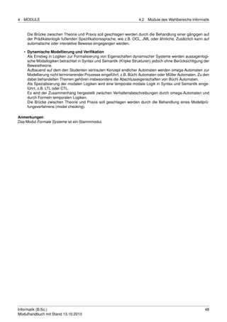 4   MODULE                                                            4.2   Module des Wahlbereichs Informatik


     Die Brücke zwischen Theorie und Praxis soll geschlagen werden durch die Behandlung einer gängigen auf
     der Prädikatenlogik fußenden Speziﬁkationssprache, wie z.B. OCL, JML oder ähnliche. Zusätzlich kann auf
     automatische oder interaktive Beweise eingegangen werden.

    • Dynamische Modellierung und Veriﬁkation
      Als Einstieg in Logiken zur Formalisierung von Eigenschaften dynamischer Systeme werden aussagenlogi-
      sche Modallogiken betrachtet in Syntax und Semantik (Kripke Strukturen) jedoch ohne Berücksichtigung der
      Beweistheorie.
      Aufbauend auf dem den Studenten vertrauten Konzept endlicher Automaten werden omega-Automaten zur
      Modellierung nicht terminierender Prozesse eingeführt, z.B. Büchi Automaten oder Müller Automaten. Zu den
      dabei behandelten Themen gehören insbesondere die Abschlusseigenschaften von Büchi Automaten.
      Als Spezialisierung der modalen Logiken wird eine temporale modale Logik in Syntax und Semantik einge-
      führt, z.B. LTL oder CTL.
      Es wird der Zusammenhang hergestellt zwischen Verhaltensbeschreibungen durch omega-Automaten und
      durch Formeln temporalen Logiken.
      Die Brücke zwischen Theorie und Praxis soll geschlagen werden durch die Behandlung eines Modellprü-
      fungsverfahrens (model checking).

Anmerkungen
Das Modul Formale Systeme ist ein Stammmodul.




Informatik (B.Sc.)                                                                                          48
Modulhandbuch mit Stand 13.10.2010
 