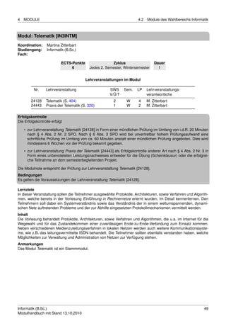 4   MODULE                                                              4.2   Module des Wahlbereichs Informatik



Modul: Telematik [IN3INTM]
Koordination:     Martina Zitterbart
Studiengang:      Informatik (B.Sc.)
Fach:

                           ECTS-Punkte                 Zyklus                     Dauer
                                6          Jedes 2. Semester, Wintersemester        1


                                         Lehrveranstaltungen im Modul

          Nr.    Lehrveranstaltung                     SWS     Sem.    LP     Lehrveranstaltungs-
                                                       V/Ü/T                  verantwortliche
        24128    Telematik (S. 404)                      2       W      4     M. Zitterbart
        24443    Praxis der Telematik (S. 320)           1       W      2     M. Zitterbart

Erfolgskontrolle
Die Erfolgskontrolle erfolgt

    • zur Lehrveranstaltung Telematik [24128] in Form einer mündlichen Prüfung im Umfang von i.d.R. 20 Minuten
      nach § 4 Abs. 2 Nr. 2 SPO. Nach § 6 Abs. 3 SPO wird bei unvertretbar hohem Prüfungsaufwand eine
      schriftliche Prüfung im Umfang von ca. 60 Minuten anstatt einer mündlichen Prüfung angeboten. Dies wird
      mindestens 6 Wochen vor der Prüfung bekannt gegeben.
    • zur Lehrveranstaltung Praxis der Telematik [24443] als Erfolgskontrolle anderer Art nach § 4 Abs. 2 Nr. 3 in
      Form eines unbenoteteten Leistungsnachweises entweder für die Übung (Scheinklausur) oder die erfolgrei-
      che Teilnahme an dem semesterbegleitenden Projekt.

Die Modulnote entspricht der Prüfung zur Lehrveranstaltung Telematik [24128].
Bedingungen
Es gelten die Voraussetzungen der Lehrveranstaltung Telematik [24128].

Lernziele
In dieser Veranstaltung sollen die Teilnehmer ausgewählte Protokolle, Architekturen, sowie Verfahren und Algorith-
men, welche bereits in der Vorlesung Einführung in Rechnernetze erlernt wurden, im Detail kennenlernen. Den
Teilnehmern soll dabei ein Systemverständnis sowie das Verständnis der in einem weltumspannenden, dynami-
schen Netz auftretenden Probleme und der zur Abhilfe eingesetzten Protokollmechanismen vermittelt werden.
Inhalt
Die Vorlesung behandelt Protokolle, Architekturen, sowie Verfahren und Algorithmen, die u.a. im Internet für die
Wegewahl und für das Zustandekommen einer zuverlässigen Ende-zu-Ende-Verbindung zum Einsatz kommen.
Neben verschiedenen Medienzuteilungsverfahren in lokalen Netzen werden auch weitere Kommunikationssyste-
me, wie z.B. das leitungsvermittelte ISDN behandelt. Die Teilnehmer sollten ebenfalls verstanden haben, welche
Möglichkeiten zur Verwaltung und Administration von Netzen zur Verfügung stehen.
Anmerkungen
Das Modul Telematik ist ein Stammmodul.




Informatik (B.Sc.)                                                                                             49
Modulhandbuch mit Stand 13.10.2010
 