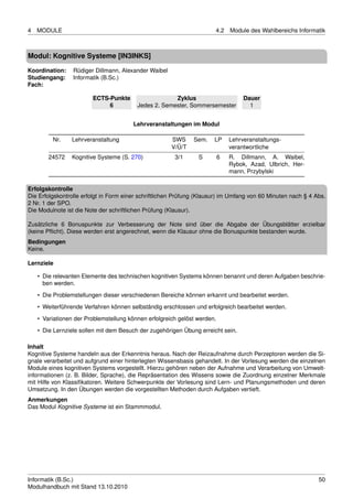 4   MODULE                                                             4.2    Module des Wahlbereichs Informatik



Modul: Kognitive Systeme [IN3INKS]

Koordination:    Rüdiger Dillmann, Alexander Waibel
Studiengang:     Informatik (B.Sc.)
Fach:

                        ECTS-Punkte                   Zyklus                       Dauer
                             6           Jedes 2. Semester, Sommersemester           1


                                        Lehrveranstaltungen im Modul

         Nr.    Lehrveranstaltung                     SWS     Sem.    LP      Lehrveranstaltungs-
                                                      V/Ü/T                   verantwortliche
        24572   Kognitive Systeme (S. 270)             3/1      S         6   R. Dillmann, A. Waibel,
                                                                              Rybok, Azad, Ulbrich, Her-
                                                                              mann, Przybylski

Erfolgskontrolle
Die Erfolgskontrolle erfolgt in Form einer schriftlichen Prüfung (Klausur) im Umfang von 60 Minuten nach § 4 Abs.
2 Nr. 1 der SPO.
Die Modulnote ist die Note der schriftlichen Prüfung (Klausur).

Zusätzliche 6 Bonuspunkte zur Verbesserung der Note sind über die Abgabe der Übungsblätter erzielbar
(keine Pﬂicht). Diese werden erst angerechnet, wenn die Klausur ohne die Bonuspunkte bestanden wurde.
Bedingungen
Keine.

Lernziele

    • Die relevanten Elemente des technischen kognitiven Systems können benannt und deren Aufgaben beschrie-
      ben werden.
    • Die Problemstellungen dieser verschiedenen Bereiche können erkannt und bearbeitet werden.

    • Weiterführende Verfahren können selbständig erschlossen und erfolgreich bearbeitet werden.
    • Variationen der Problemstellung können erfolgreich gelöst werden.
    • Die Lernziele sollen mit dem Besuch der zugehörigen Übung erreicht sein.

Inhalt
Kognitive Systeme handeln aus der Erkenntnis heraus. Nach der Reizaufnahme durch Perzeptoren werden die Si-
gnale verarbeitet und aufgrund einer hinterlegten Wissensbasis gehandelt. In der Vorlesung werden die einzelnen
Module eines kognitiven Systems vorgestellt. Hierzu gehören neben der Aufnahme und Verarbeitung von Umwelt-
informationen (z. B. Bilder, Sprache), die Repräsentation des Wissens sowie die Zuordnung einzelner Merkmale
mit Hilfe von Klassiﬁkatoren. Weitere Schwerpunkte der Vorlesung sind Lern- und Planungsmethoden und deren
Umsetzung. In den Übungen werden die vorgestellten Methoden durch Aufgaben vertieft.
Anmerkungen
Das Modul Kognitive Systeme ist ein Stammmodul.




Informatik (B.Sc.)                                                                                            50
Modulhandbuch mit Stand 13.10.2010
 
